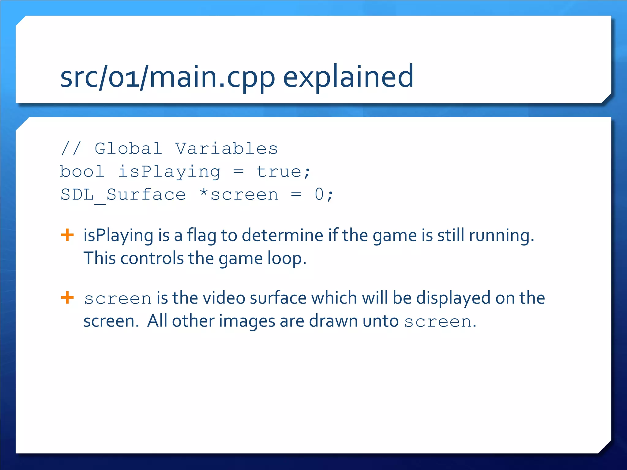 src/01/main.cpp explained 
// Global Variables 
bool isPlaying = true; 
SDL_Surface *screen = 0; 
 
isPlaying is a flag to determine if the game is still running. This controls the game loop. 
 
screen is the video surface which will be displayed on the screen. All other images are drawn unto screen.  