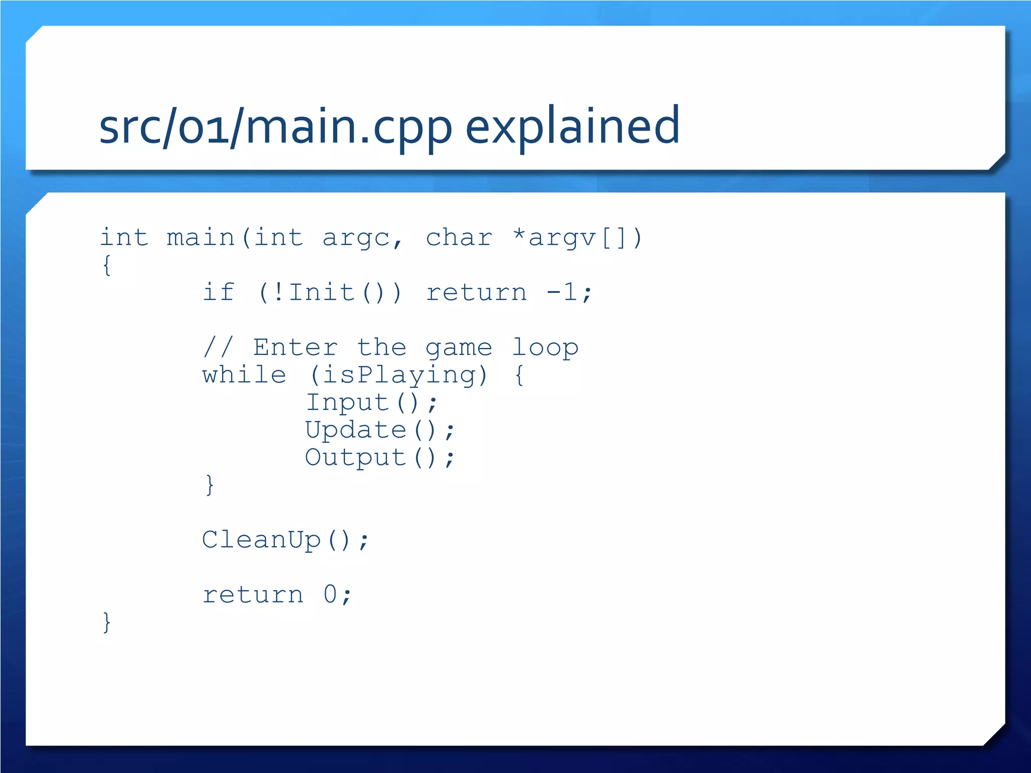src/01/main.cpp explained 
int main(int argc, char *argv[]) 
{ 
if (!Init()) return -1; 
// Enter the game loop 
while (isPlaying) { 
Input(); 
Update(); 
Output(); 
} 
CleanUp(); 
return 0; 
}  