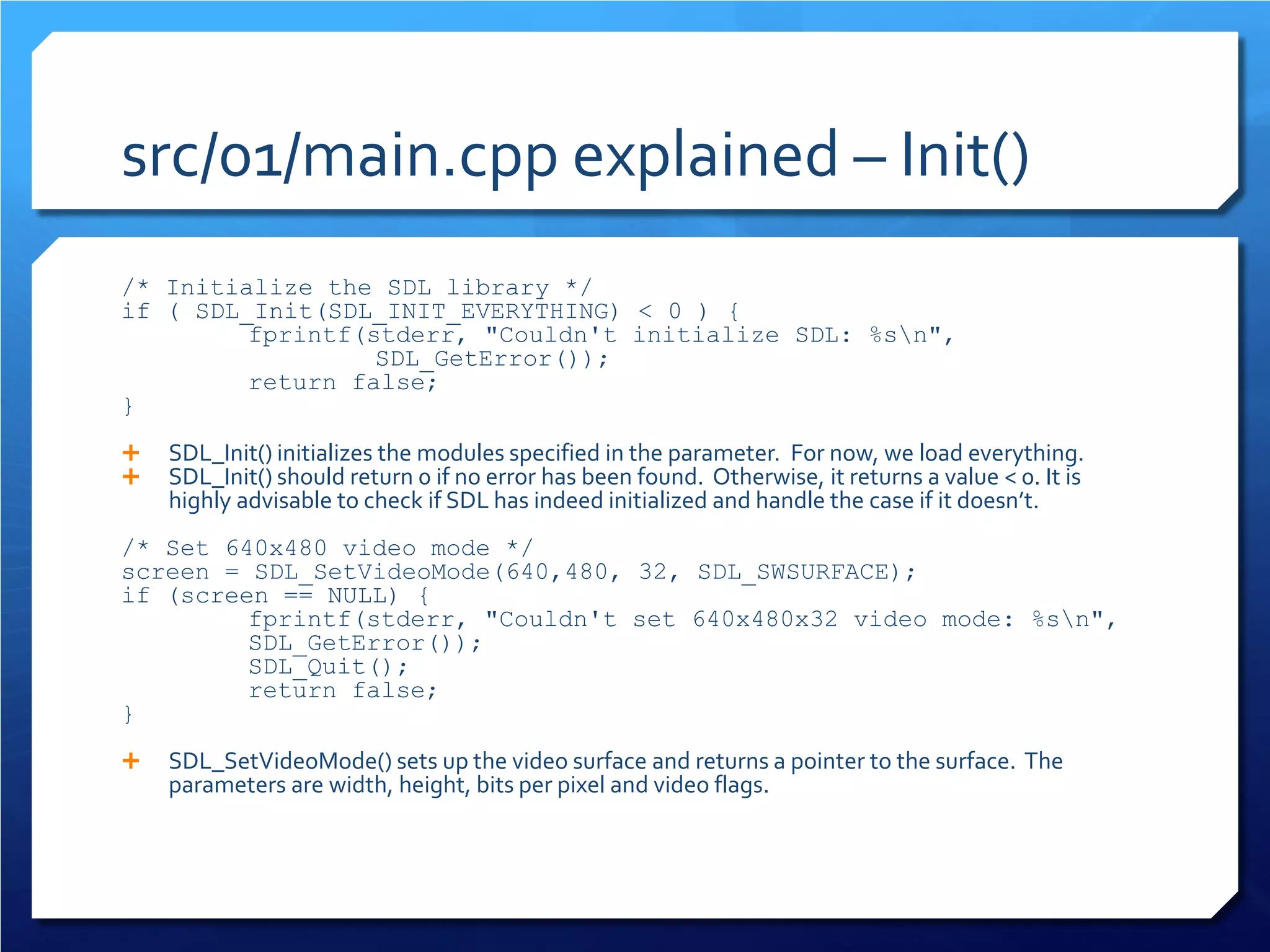 src/01/main.cpp explained – Init() 
/* Initialize the SDL library */ 
if ( SDL_Init(SDL_INIT_EVERYTHING) < 0 ) { 
fprintf(stderr, "Couldn't initialize SDL: %sn", 
SDL_GetError()); 
return false; 
} 
 
SDL_Init() initializes the modules specified in the parameter. For now, we load everything. 
SDL_Init() should return 0 if no error has been found. Otherwise, it returns a value < 0. It is highly advisable to check if SDL has indeed initialized and handle the case if it doesn’t. 
/* Set 640x480 video mode */ 
screen = SDL_SetVideoMode(640,480, 32, SDL_SWSURFACE); 
if (screen == NULL) { 
fprintf(stderr, "Couldn't set 640x480x32 video mode: %sn", SDL_GetError()); 
SDL_Quit(); 
return false; 
} 
SDL_SetVideoMode() sets up the video surface and returns a pointer to the surface. The parameters are width, height, bits per pixel and video flags.  