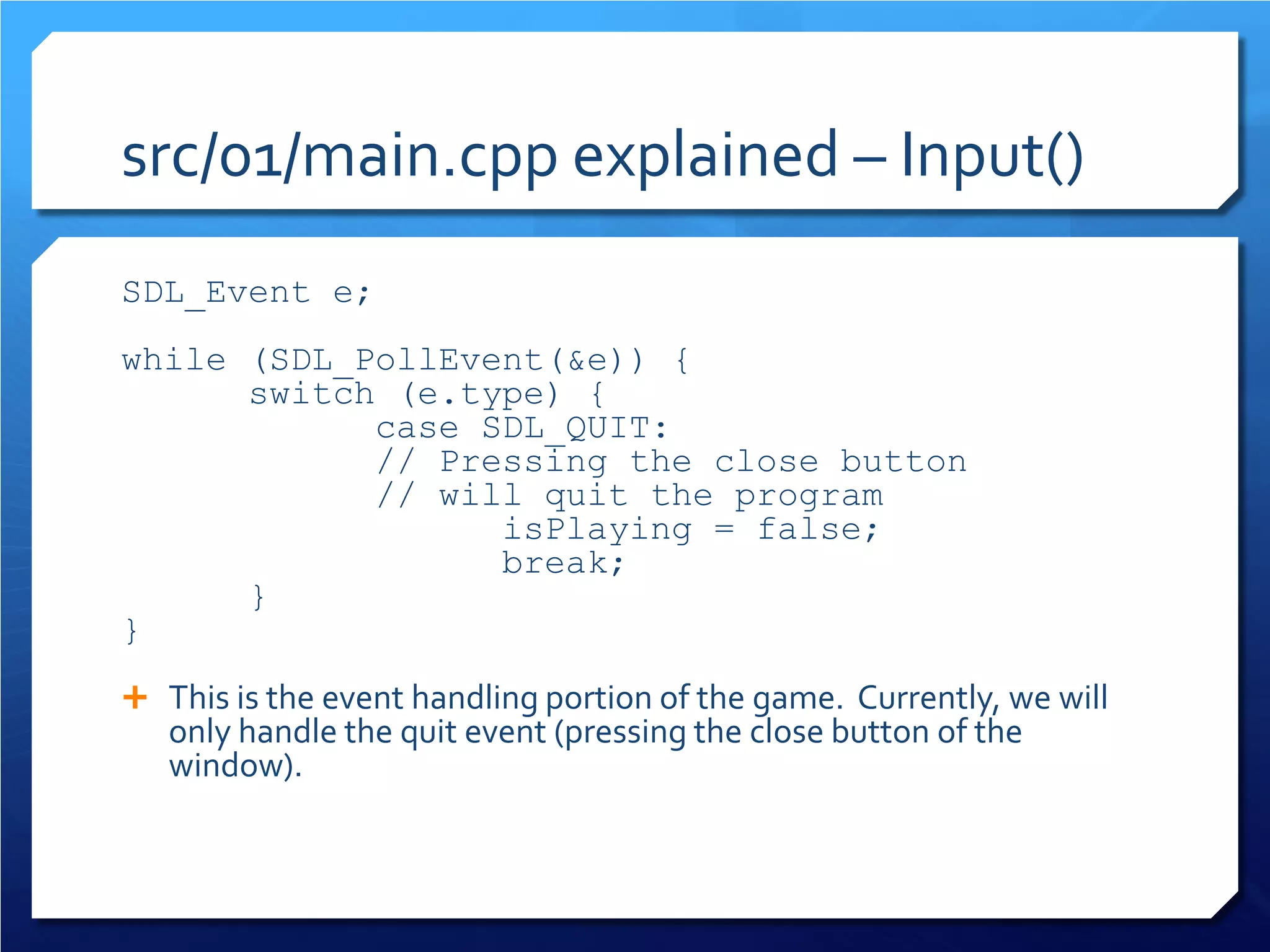 src/01/main.cpp explained – Input() 
SDL_Event e; 
while (SDL_PollEvent(&e)) { 
switch (e.type) { 
case SDL_QUIT: 
// Pressing the close button 
// will quit the program 
isPlaying = false; 
break; 
} 
} 
This is the event handling portion of the game. Currently, we will only handle the quit event (pressing the close button of the window).  