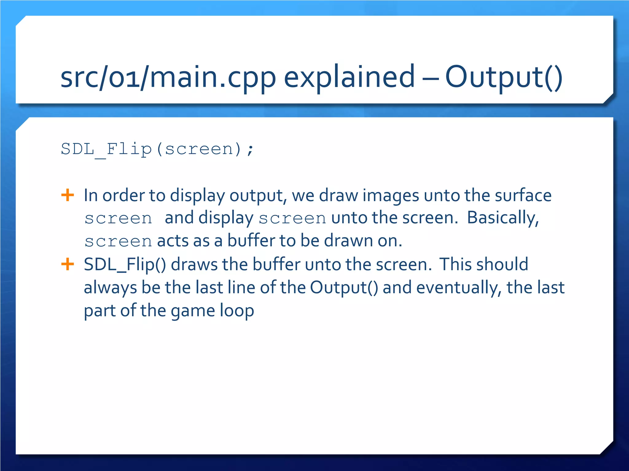 src/01/main.cpp explained – Output() 
SDL_Flip(screen); 
In order to display output, we draw images unto the surface screen and display screen unto the screen. Basically, screen acts as a buffer to be drawn on. 
SDL_Flip() draws the buffer unto the screen. This should always be the last line of the Output() and eventually, the last part of the game loop  