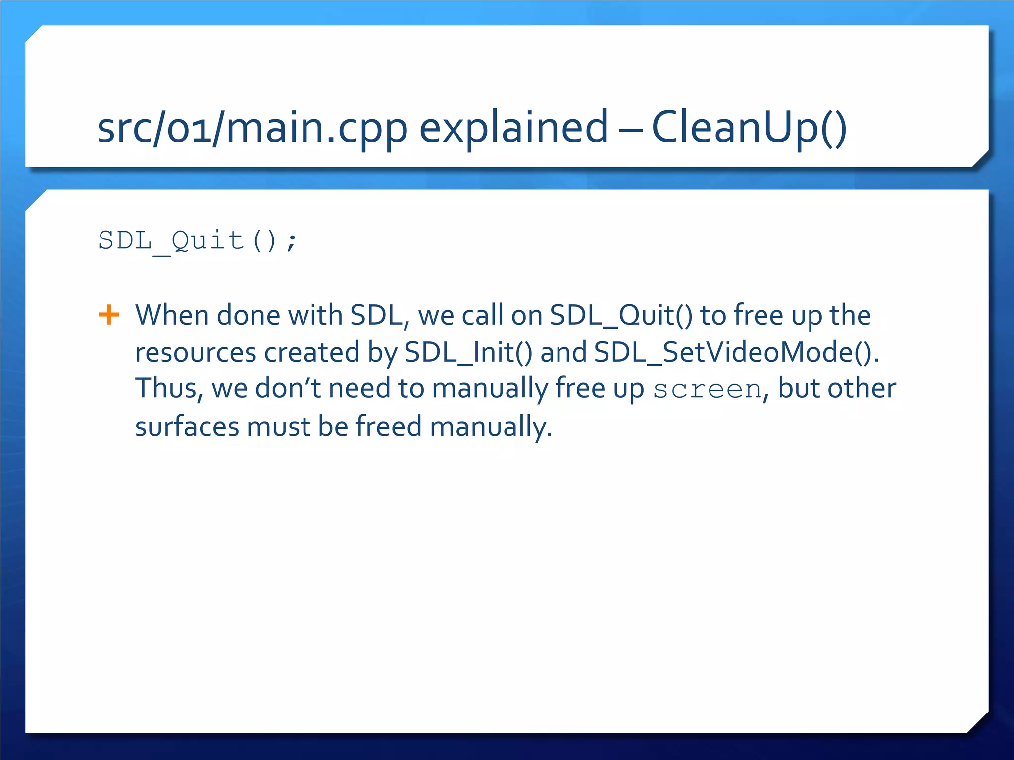 src/01/main.cpp explained – CleanUp() 
SDL_Quit(); 
When done with SDL, we call on SDL_Quit() to free up the resources created by SDL_Init() and SDL_SetVideoMode(). Thus, we don’t need to manually free up screen, but other surfaces must be freed manually.  