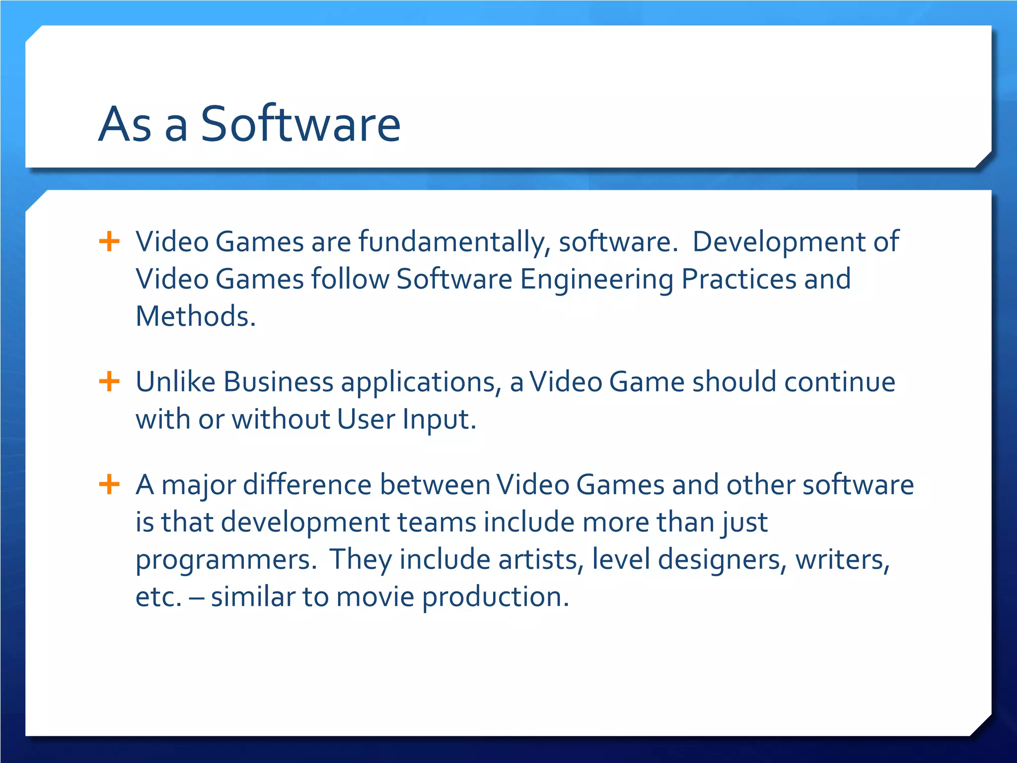 As a Software 
 
Video Games are fundamentally, software. Development of Video Games follow Software Engineering Practices and Methods. 
 
Unlike Business applications, a Video Game should continue with or without User Input. 
 
A major difference between Video Games and other software is that development teams include more than just programmers. They include artists, level designers, writers, etc. – similar to movie production.  