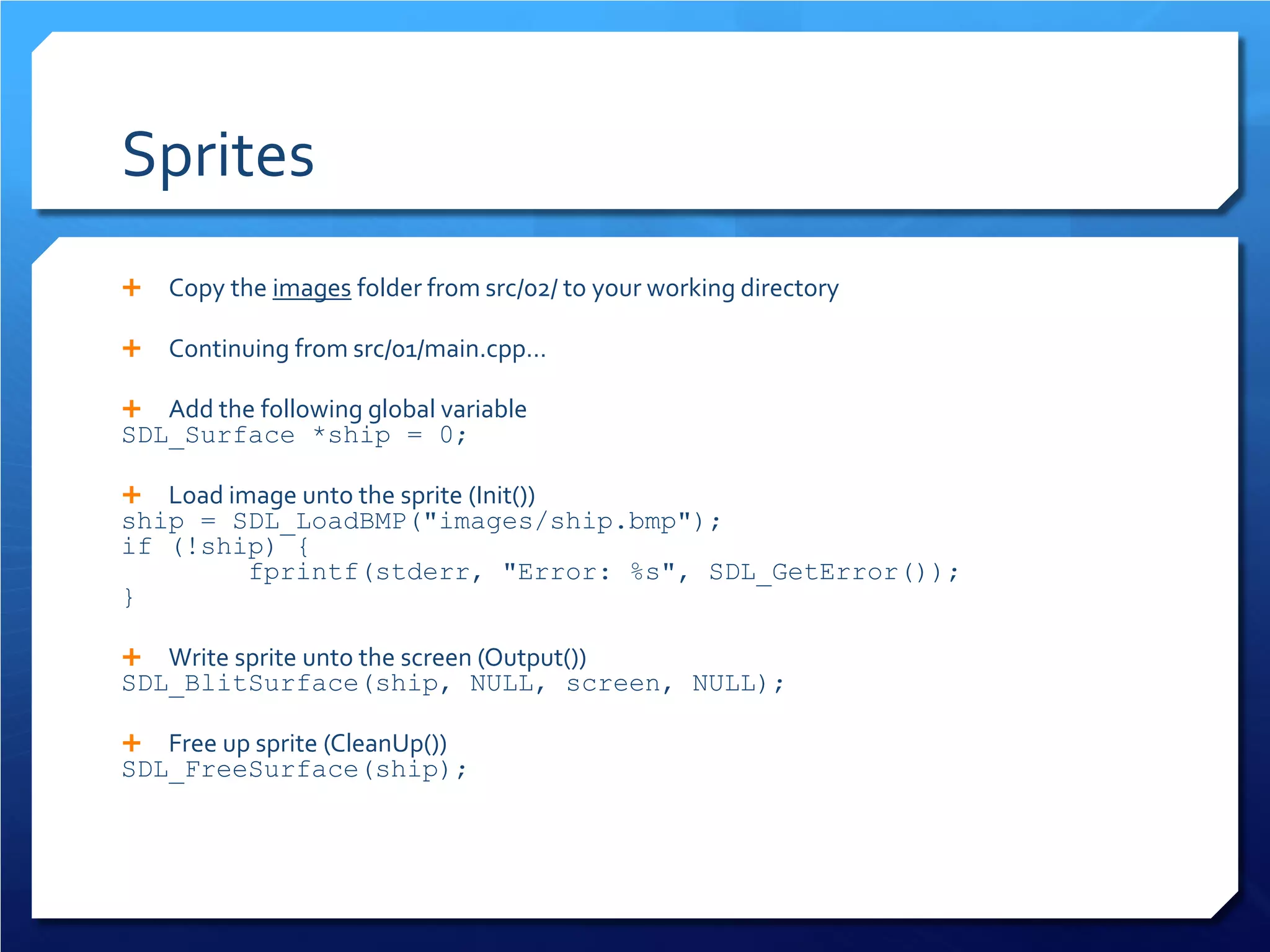 Sprites 
 
Copy the images folder from src/02/ to your working directory 
 
Continuing from src/01/main.cpp… 
 
Add the following global variable 
SDL_Surface *ship = 0; 
 
Load image unto the sprite (Init()) 
ship = SDL_LoadBMP("images/ship.bmp"); 
if (!ship) { 
fprintf(stderr, "Error: %s", SDL_GetError()); 
} 
 
Write sprite unto the screen (Output()) 
SDL_BlitSurface(ship, NULL, screen, NULL); 
 
Free up sprite (CleanUp()) 
SDL_FreeSurface(ship);  
