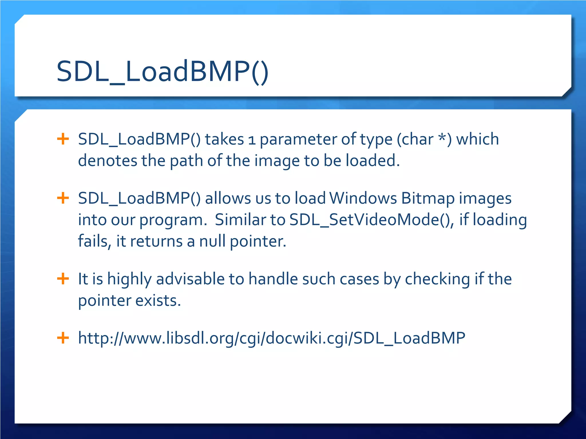 SDL_LoadBMP() 
 
SDL_LoadBMP() takes 1 parameter of type (char *) which denotes the path of the image to be loaded. 
 
SDL_LoadBMP() allows us to load Windows Bitmap images into our program. Similar to SDL_SetVideoMode(), if loading fails, it returns a null pointer. 
 
It is highly advisable to handle such cases by checking if the pointer exists. 
 
http://www.libsdl.org/cgi/docwiki.cgi/SDL_LoadBMP  