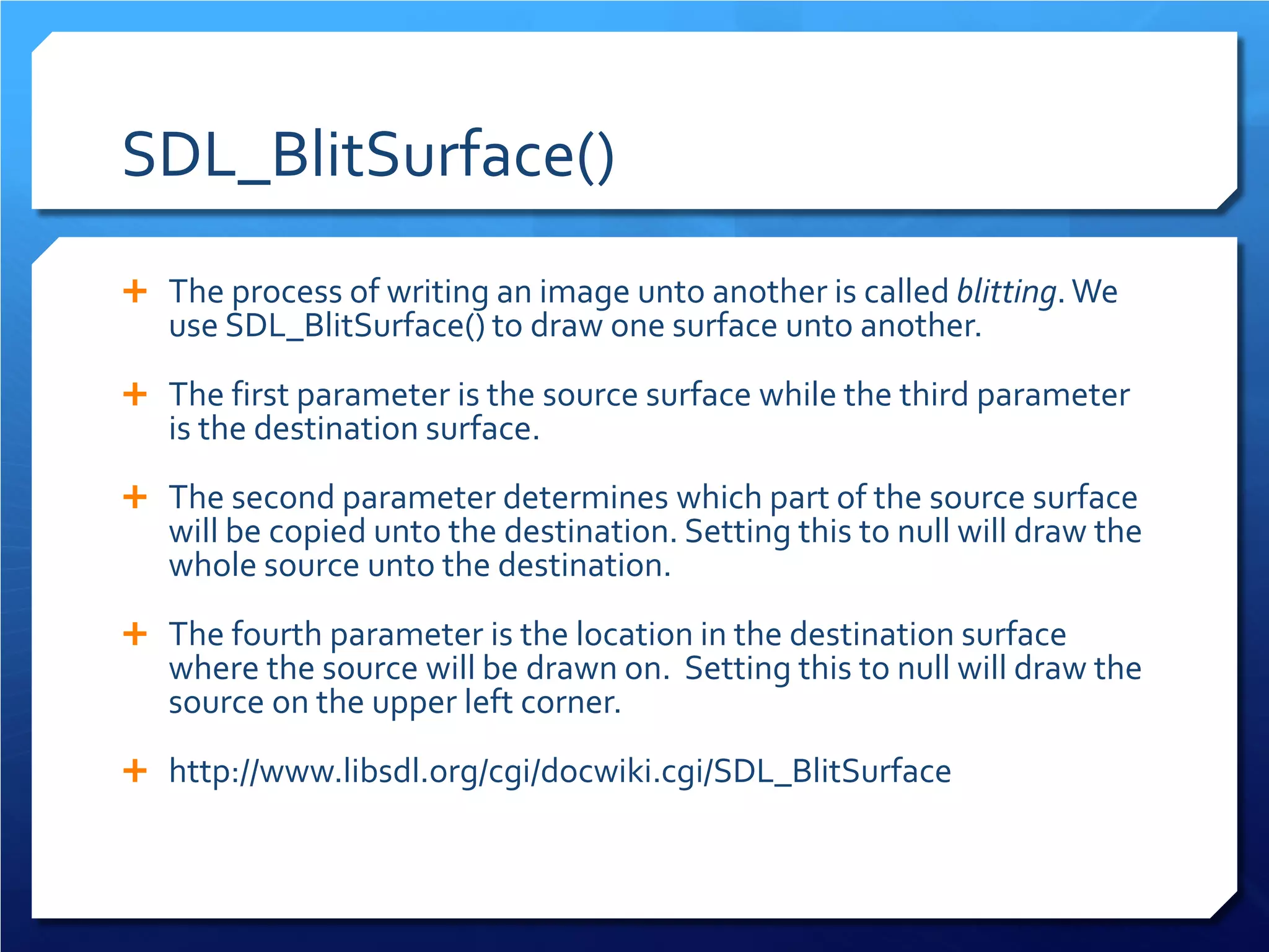 SDL_BlitSurface() 
 
The process of writing an image unto another is called blitting. We use SDL_BlitSurface() to draw one surface unto another. 
 
The first parameter is the source surface while the third parameter is the destination surface. 
 
The second parameter determines which part of the source surface will be copied unto the destination. Setting this to null will draw the whole source unto the destination. 
 
The fourth parameter is the location in the destination surface where the source will be drawn on. Setting this to null will draw the source on the upper left corner. 
 
http://www.libsdl.org/cgi/docwiki.cgi/SDL_BlitSurface  