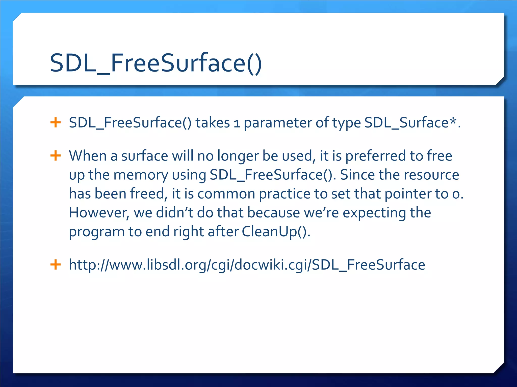 SDL_FreeSurface() 
 
SDL_FreeSurface() takes 1 parameter of type SDL_Surface*. 
 
When a surface will no longer be used, it is preferred to free up the memory using SDL_FreeSurface(). Since the resource has been freed, it is common practice to set that pointer to 0. However, we didn’t do that because we’re expecting the program to end right after CleanUp(). 
 
http://www.libsdl.org/cgi/docwiki.cgi/SDL_FreeSurface  