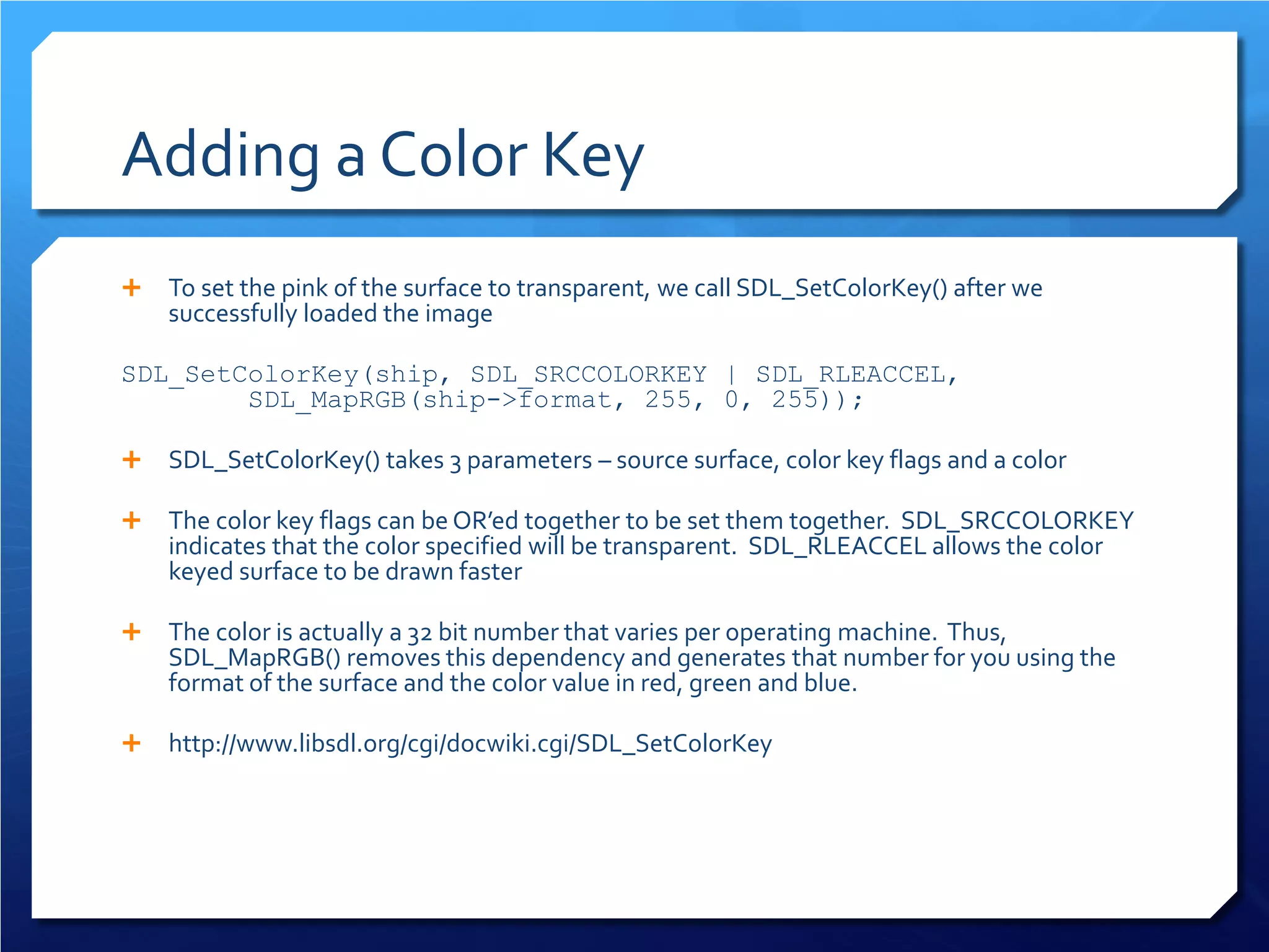 Adding a Color Key 
 
To set the pink of the surface to transparent, we call SDL_SetColorKey() after we successfully loaded the image 
SDL_SetColorKey(ship, SDL_SRCCOLORKEY | SDL_RLEACCEL, SDL_MapRGB(ship->format, 255, 0, 255)); 
 
SDL_SetColorKey() takes 3 parameters – source surface, color key flags and a color 
 
The color key flags can be OR’ed together to be set them together. SDL_SRCCOLORKEY indicates that the color specified will be transparent. SDL_RLEACCEL allows the color keyed surface to be drawn faster 
 
The color is actually a 32 bit number that varies per operating machine. Thus, SDL_MapRGB() removes this dependency and generates that number for you using the format of the surface and the color value in red, green and blue. 
 
http://www.libsdl.org/cgi/docwiki.cgi/SDL_SetColorKey  