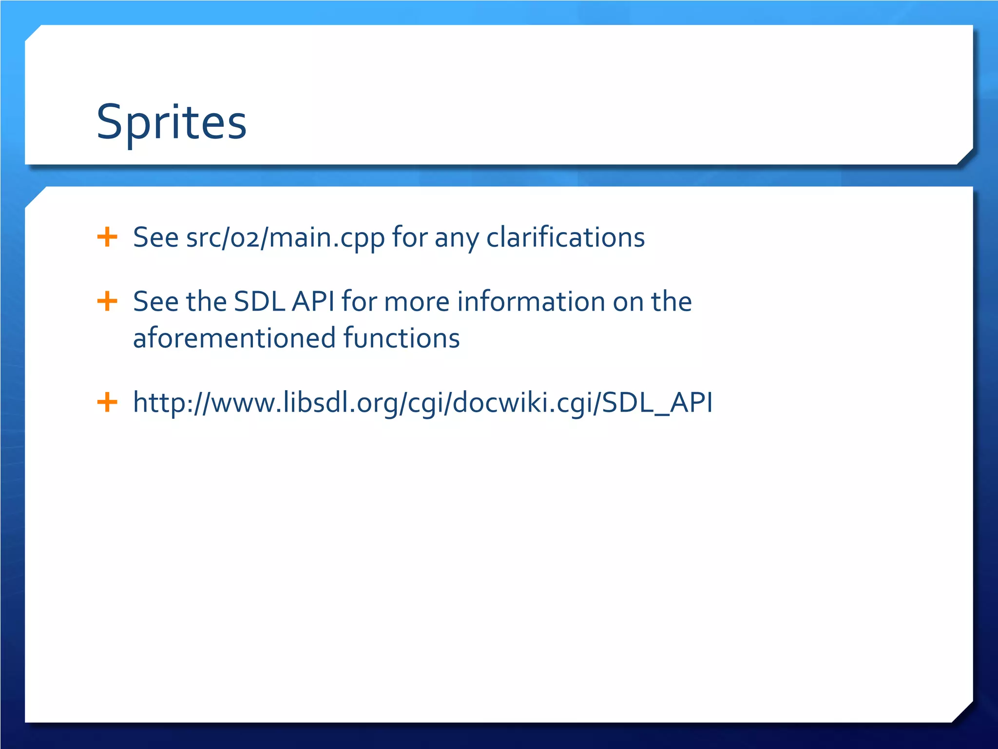 Sprites 
 
See src/02/main.cpp for any clarifications 
 
See the SDL API for more information on the aforementioned functions 
 
http://www.libsdl.org/cgi/docwiki.cgi/SDL_API  