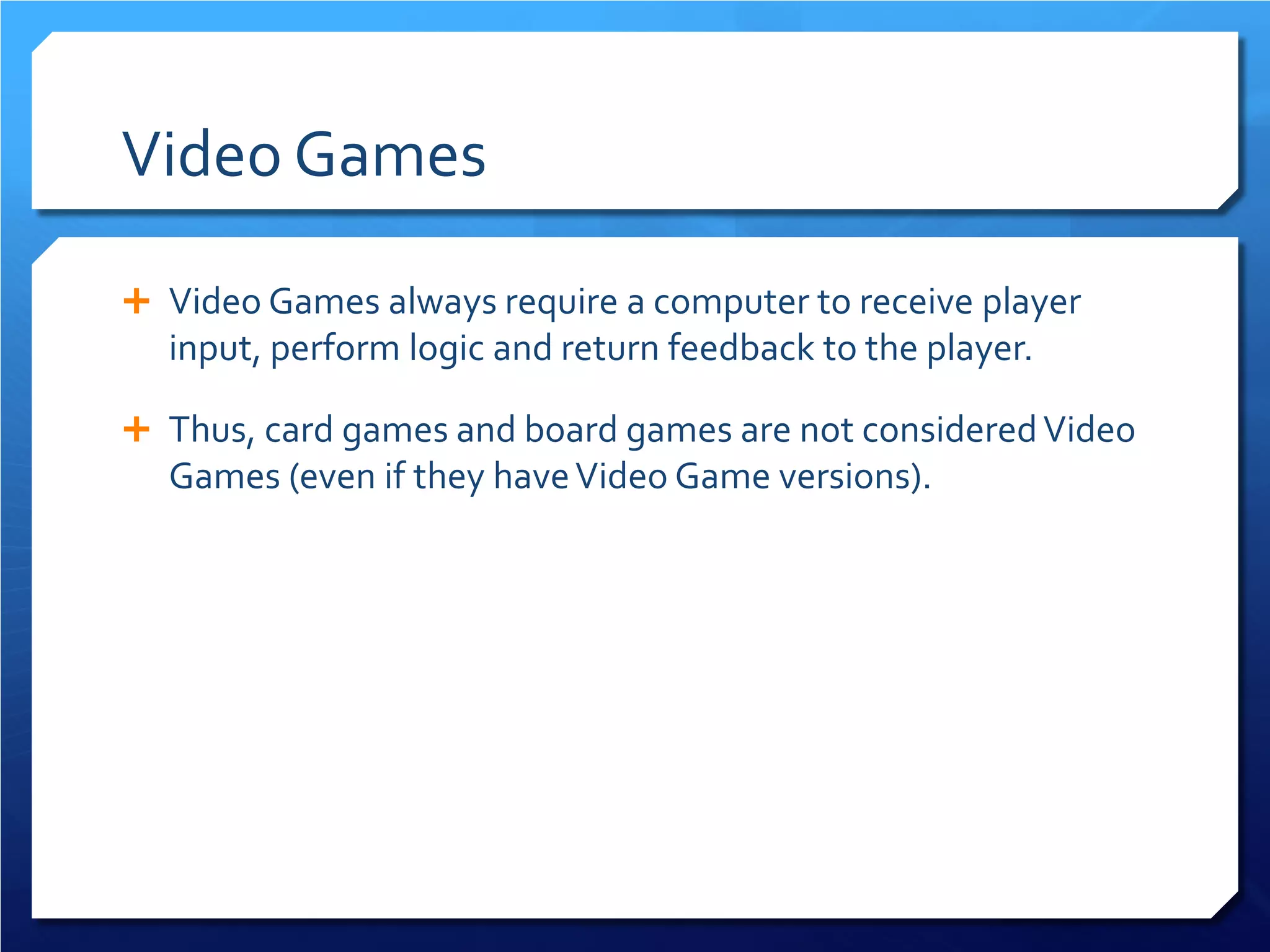 Video Games 
 
Video Games always require a computer to receive player input, perform logic and return feedback to the player. 
 
Thus, card games and board games are not considered Video Games (even if they have Video Game versions).  