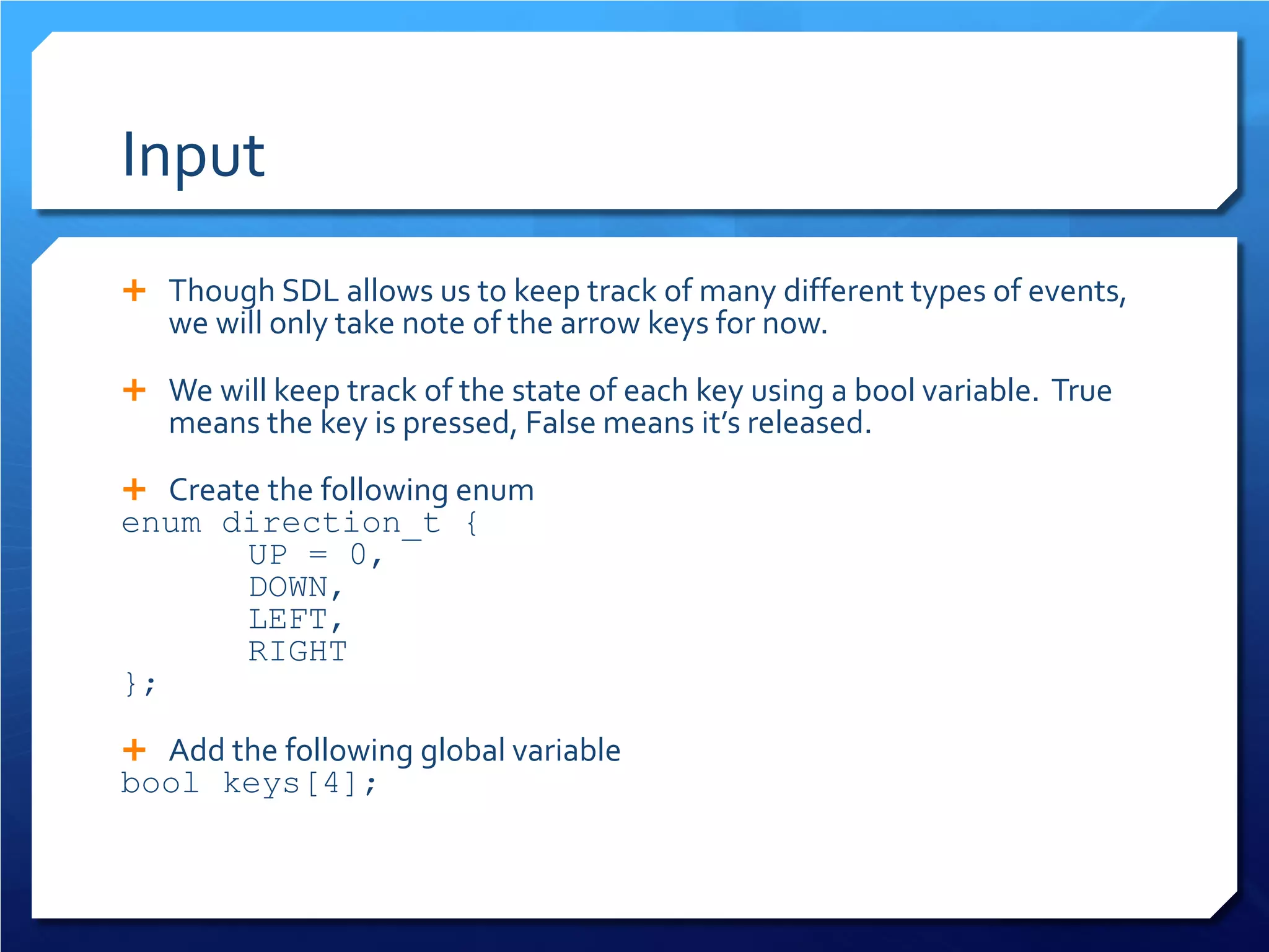 Input 
 
Though SDL allows us to keep track of many different types of events, we will only take note of the arrow keys for now. 
 
We will keep track of the state of each key using a bool variable. True means the key is pressed, False means it’s released. 
 
Create the following enum 
enum direction_t { 
UP = 0, 
DOWN, 
LEFT, 
RIGHT 
}; 
 
Add the following global variable 
bool keys[4];  