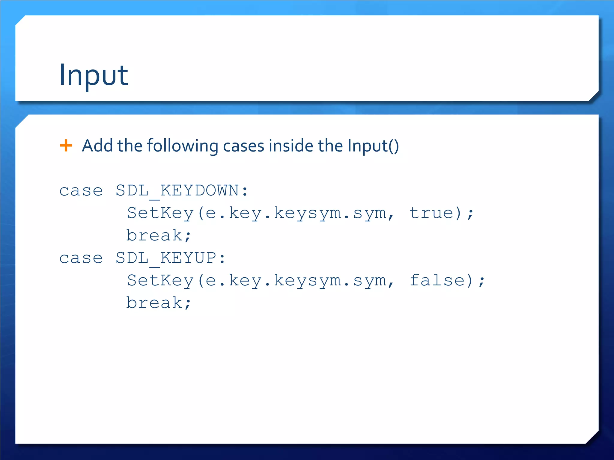 Input 
 
Add the following cases inside the Input() 
case SDL_KEYDOWN: 
SetKey(e.key.keysym.sym, true); 
break; 
case SDL_KEYUP: 
SetKey(e.key.keysym.sym, false); 
break;  