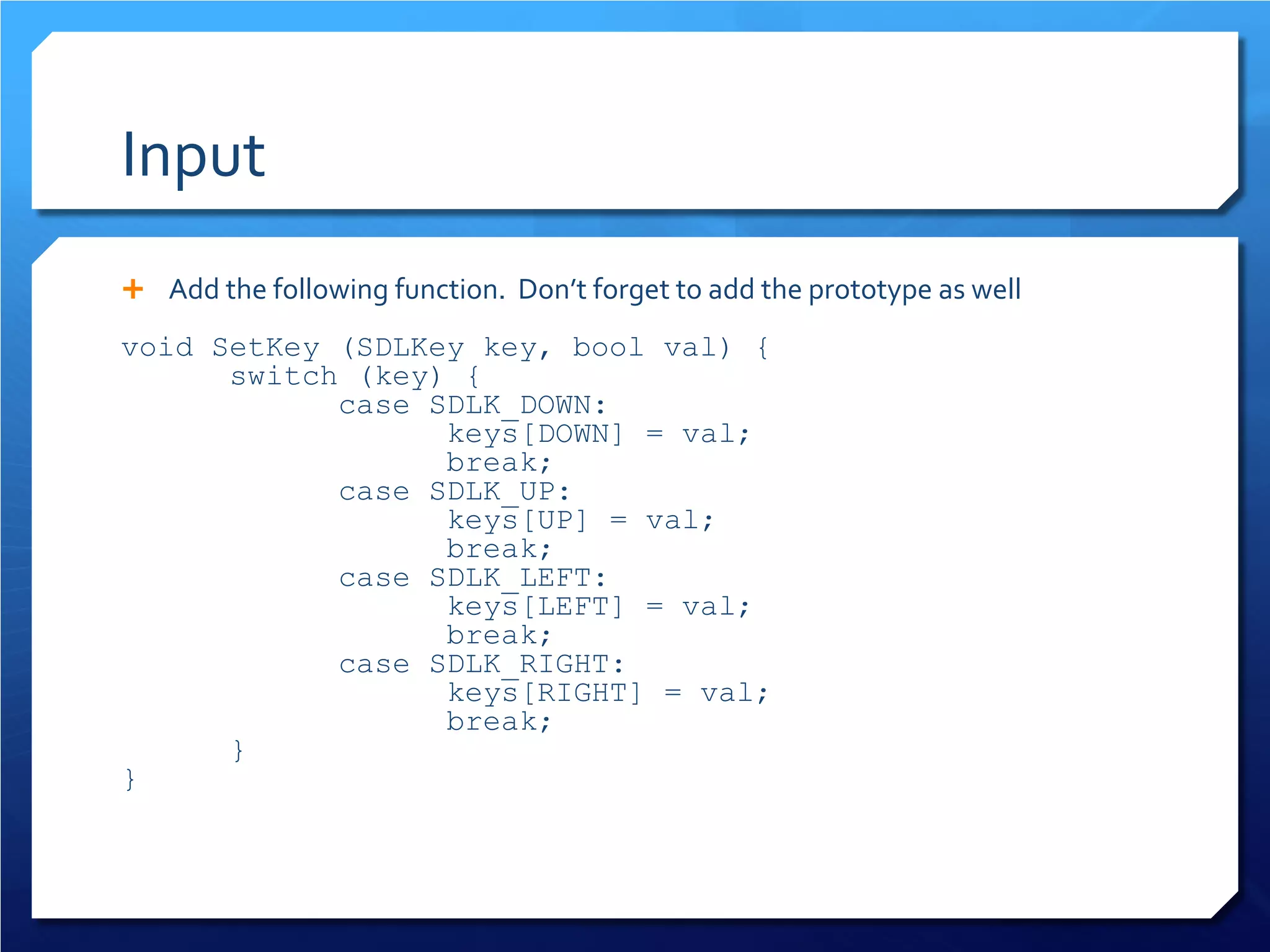 Input 
 
Add the following function. Don’t forget to add the prototype as well 
void SetKey (SDLKey key, bool val) { 
switch (key) { 
case SDLK_DOWN: 
keys[DOWN] = val; 
break; 
case SDLK_UP: 
keys[UP] = val; 
break; 
case SDLK_LEFT: 
keys[LEFT] = val; 
break; 
case SDLK_RIGHT: 
keys[RIGHT] = val; 
break; 
} 
}  