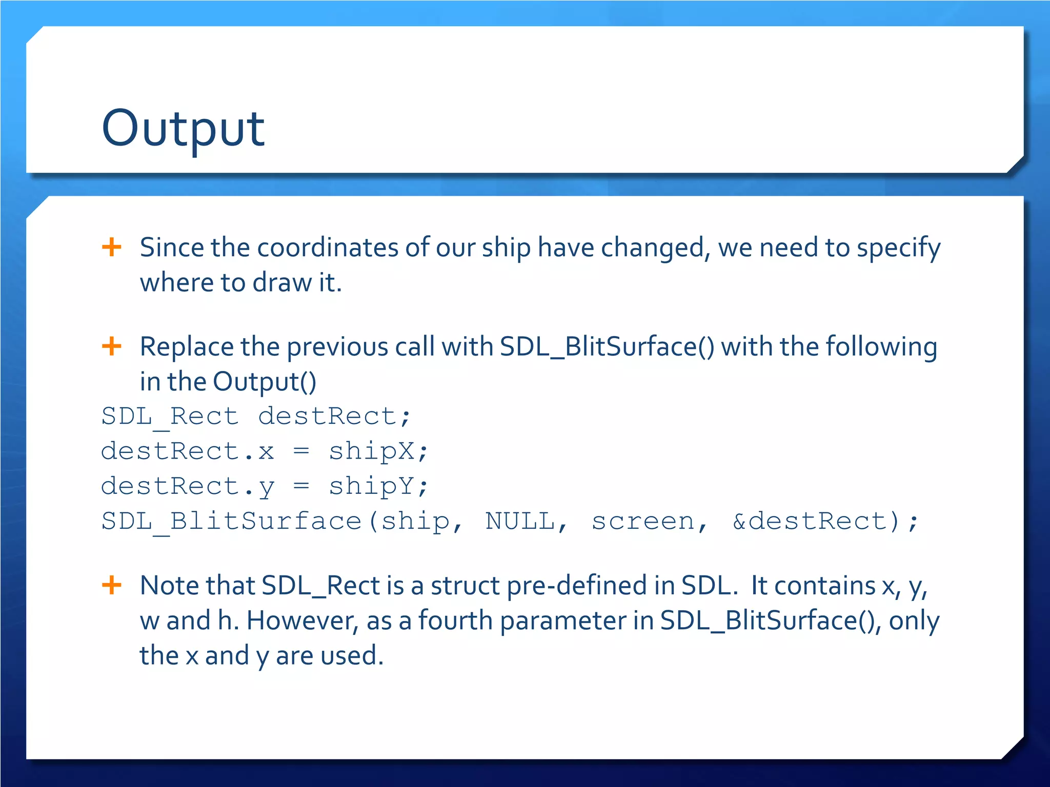 Output 
 
Since the coordinates of our ship have changed, we need to specify where to draw it. 
 
Replace the previous call with SDL_BlitSurface() with the following in the Output() 
SDL_Rect destRect; 
destRect.x = shipX; 
destRect.y = shipY; 
SDL_BlitSurface(ship, NULL, screen, &destRect); 
 
Note that SDL_Rect is a struct pre-defined in SDL. It contains x, y, w and h. However, as a fourth parameter in SDL_BlitSurface(), only the x and y are used.  