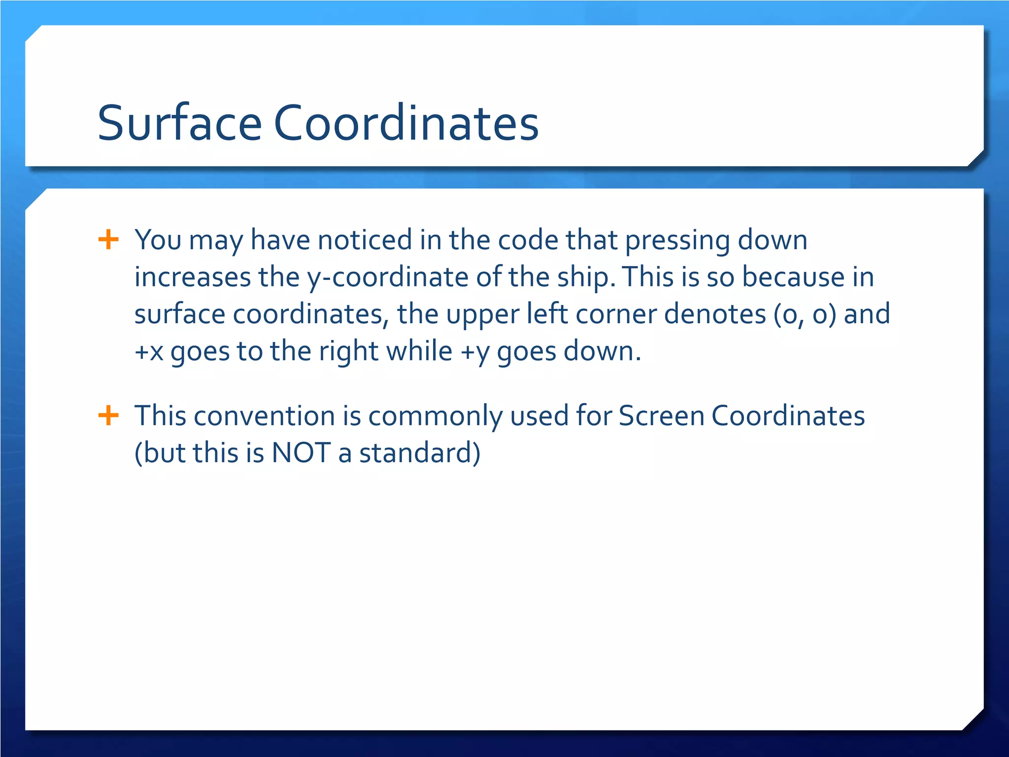 Surface Coordinates 
 
You may have noticed in the code that pressing down increases the y-coordinate of the ship. This is so because in surface coordinates, the upper left corner denotes (0, 0) and +x goes to the right while +y goes down. 
 
This convention is commonly used for Screen Coordinates (but this is NOT a standard)  