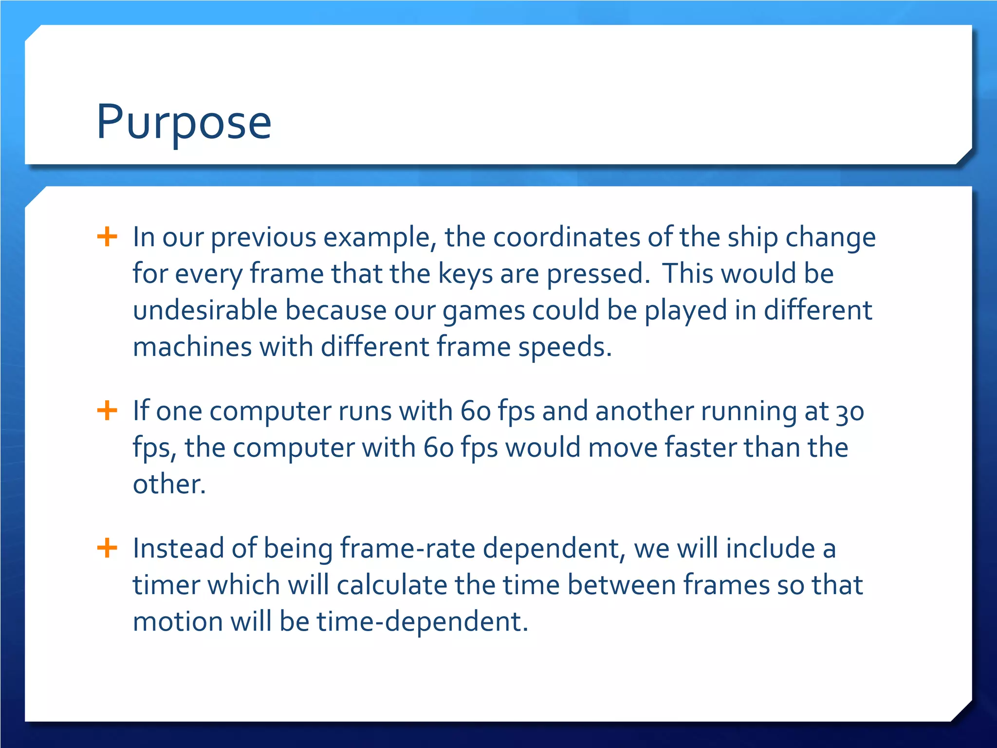 Purpose 
 
In our previous example, the coordinates of the ship change for every frame that the keys are pressed. This would be undesirable because our games could be played in different machines with different frame speeds. 
 
If one computer runs with 60 fps and another running at 30 fps, the computer with 60 fps would move faster than the other. 
 
Instead of being frame-rate dependent, we will include a timer which will calculate the time between frames so that motion will be time-dependent.  