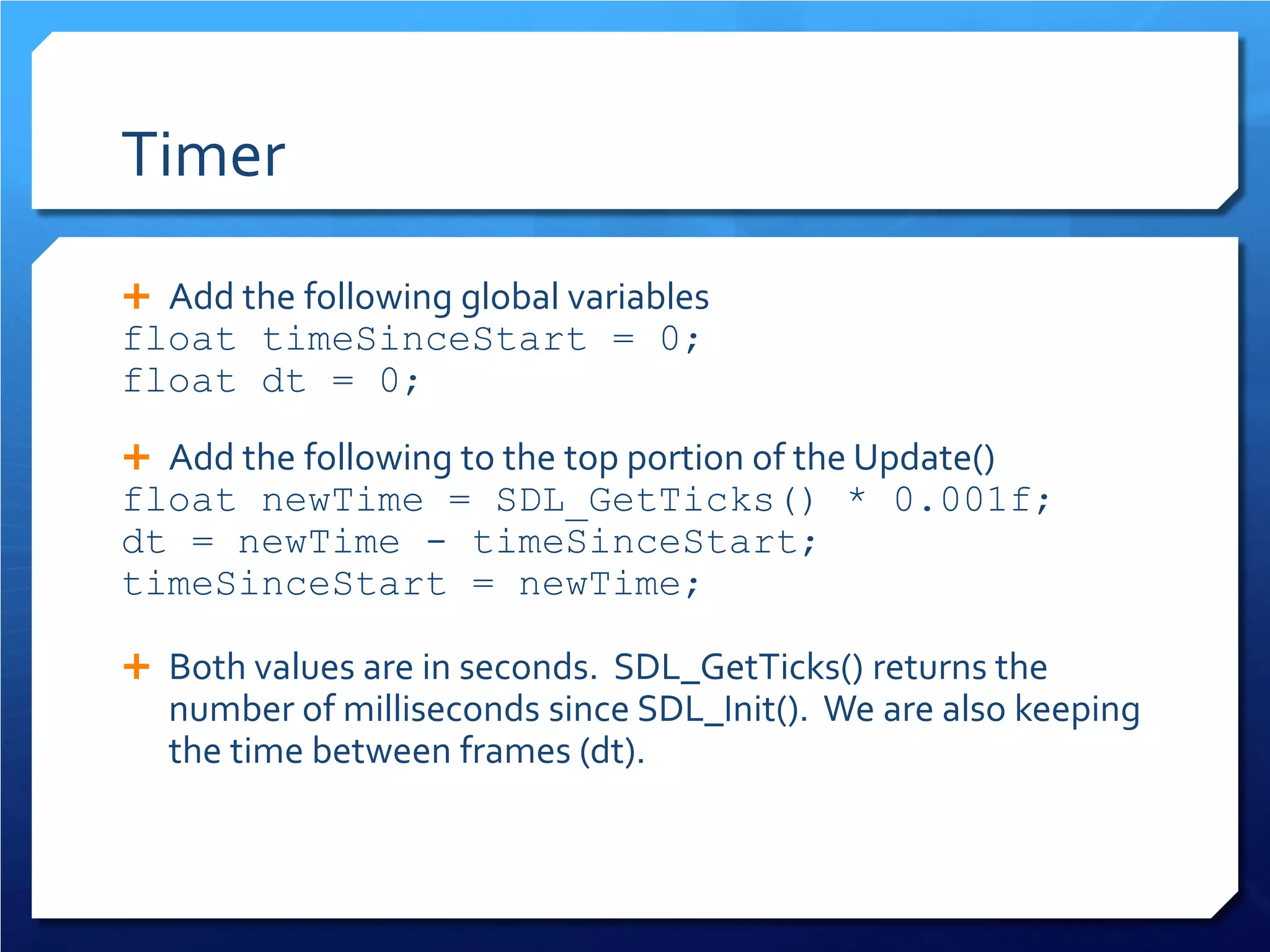 Timer 
 
Add the following global variables 
float timeSinceStart = 0; 
float dt = 0; 
 
Add the following to the top portion of the Update() 
float newTime = SDL_GetTicks() * 0.001f; 
dt = newTime - timeSinceStart; 
timeSinceStart = newTime; 
Both values are in seconds. SDL_GetTicks() returns the number of milliseconds since SDL_Init(). We are also keeping the time between frames (dt).  