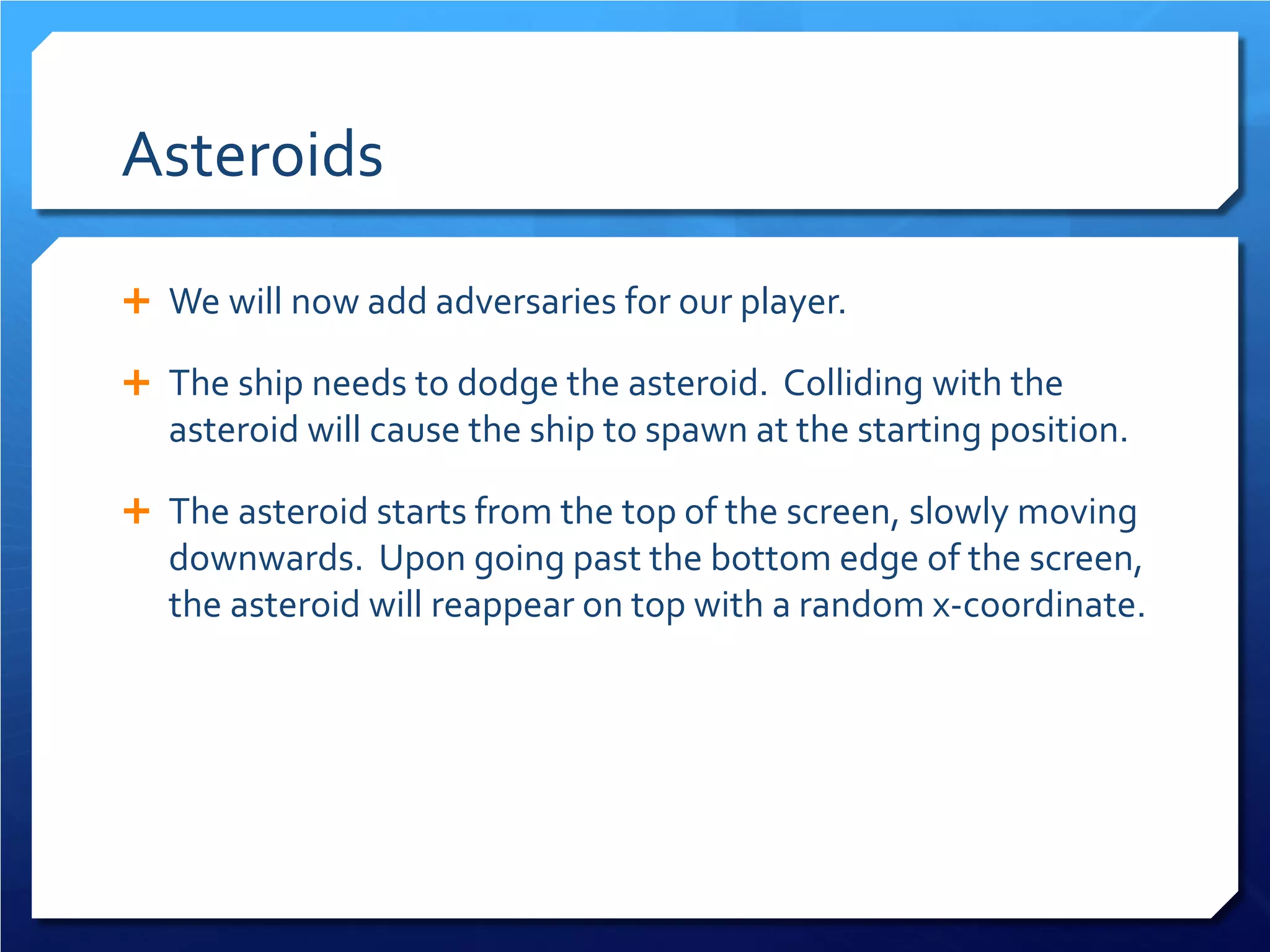 Asteroids 
 
We will now add adversaries for our player. 
 
The ship needs to dodge the asteroid. Colliding with the asteroid will cause the ship to spawn at the starting position. 
 
The asteroid starts from the top of the screen, slowly moving downwards. Upon going past the bottom edge of the screen, the asteroid will reappear on top with a random x-coordinate.  