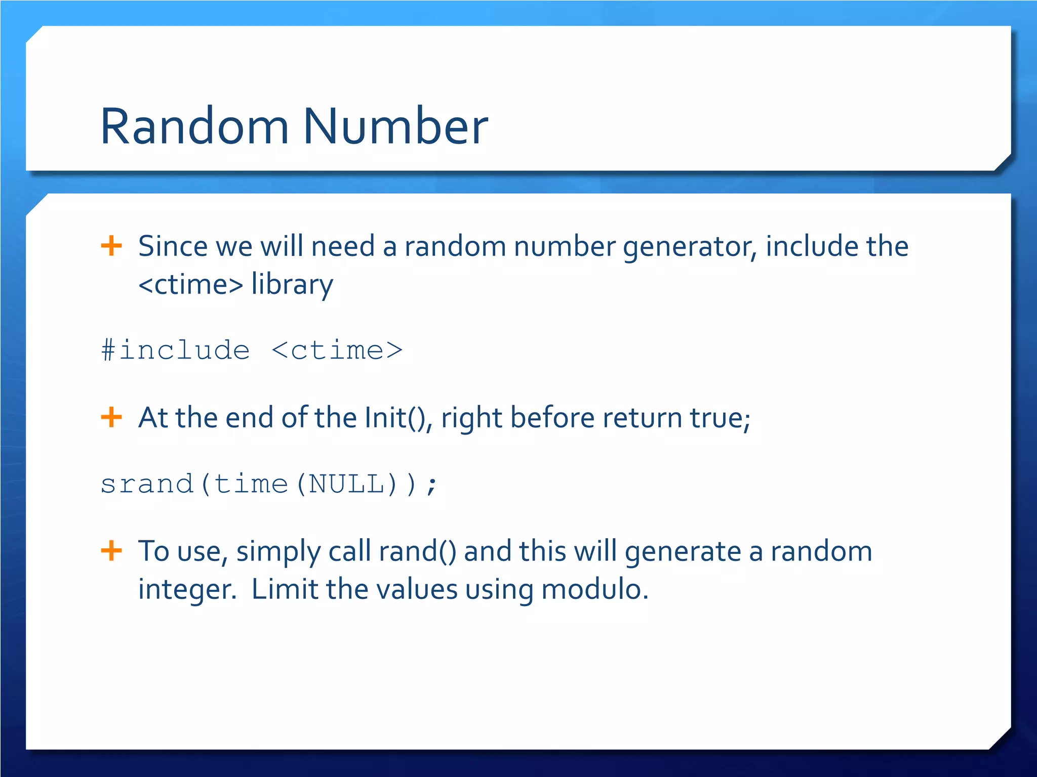 Random Number 
 
Since we will need a random number generator, include the <ctime> library 
#include <ctime> 
 
At the end of the Init(), right before return true; 
srand(time(NULL)); 
 
To use, simply call rand() and this will generate a random integer. Limit the values using modulo.  