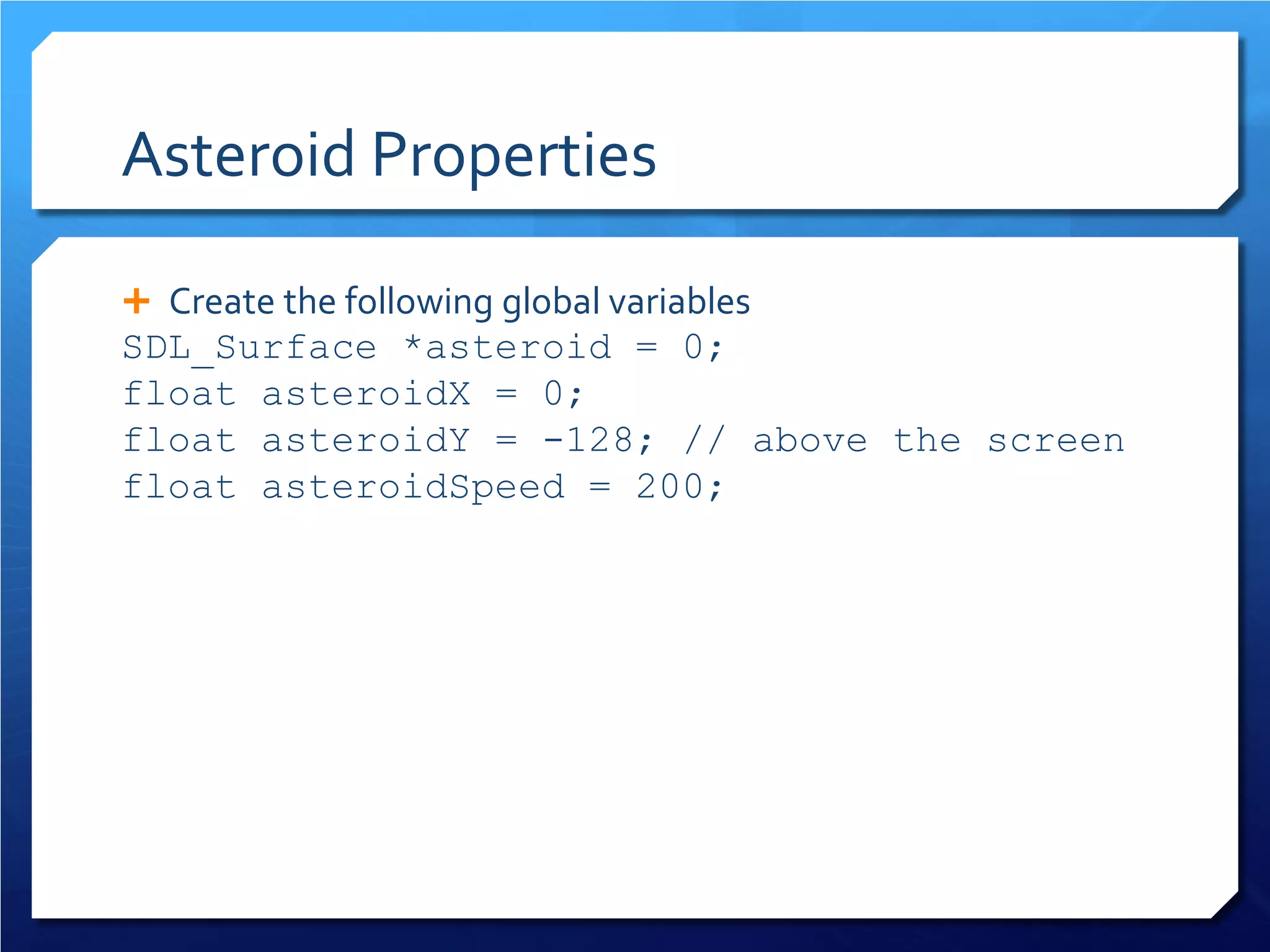 Asteroid Properties 
 
Create the following global variables 
SDL_Surface *asteroid = 0; 
float asteroidX = 0; 
float asteroidY = -128; // above the screen 
float asteroidSpeed = 200;  