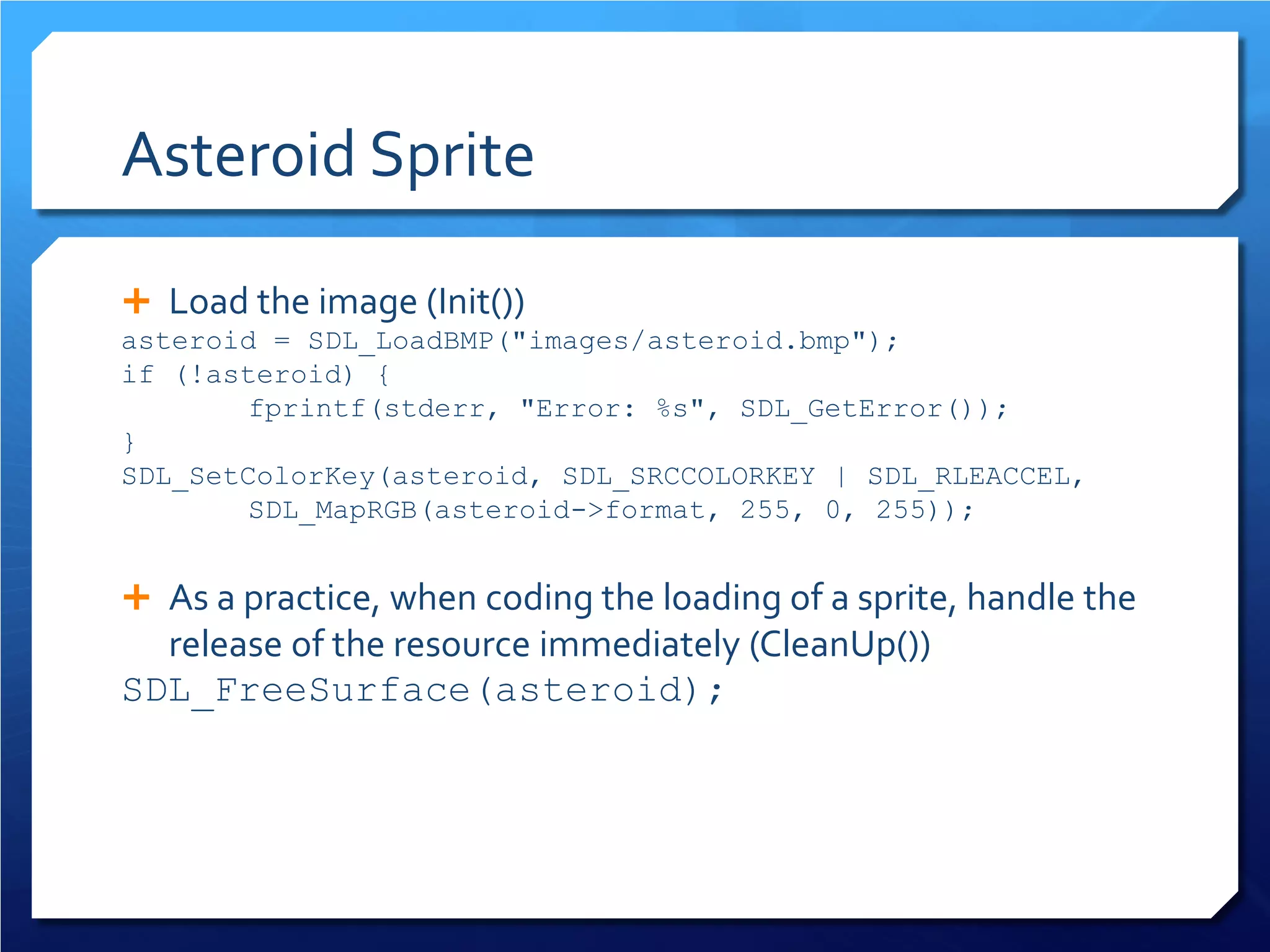 Asteroid Sprite 
 
Load the image (Init()) 
asteroid = SDL_LoadBMP("images/asteroid.bmp"); 
if (!asteroid) { 
fprintf(stderr, "Error: %s", SDL_GetError()); 
} 
SDL_SetColorKey(asteroid, SDL_SRCCOLORKEY | SDL_RLEACCEL, SDL_MapRGB(asteroid->format, 255, 0, 255)); 
As a practice, when coding the loading of a sprite, handle the release of the resource immediately (CleanUp()) 
SDL_FreeSurface(asteroid);  