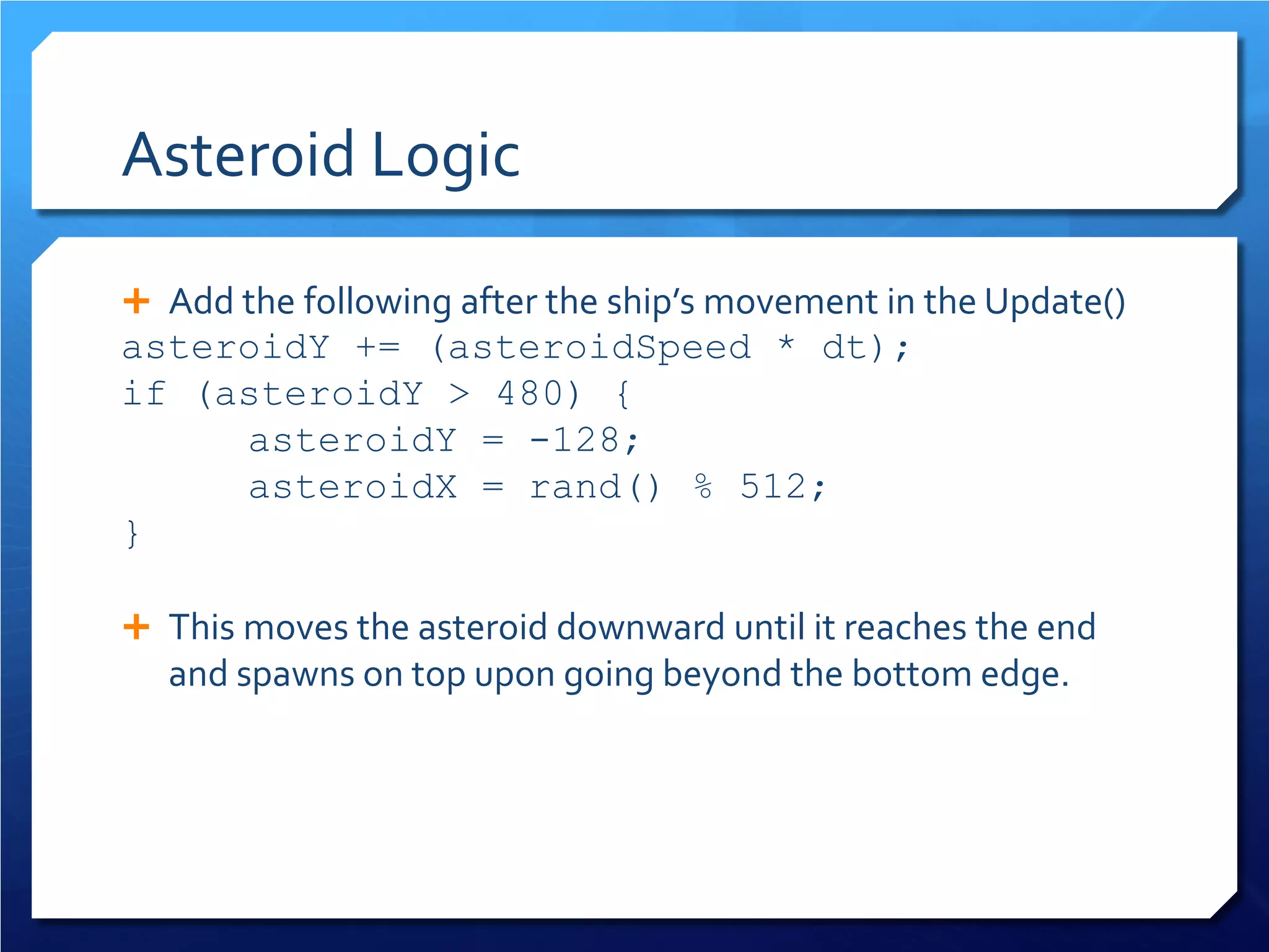 Asteroid Logic 
 
Add the following after the ship’s movement in the Update() 
asteroidY += (asteroidSpeed * dt); 
if (asteroidY > 480) { 
asteroidY = -128; 
asteroidX = rand() % 512; 
} 
This moves the asteroid downward until it reaches the end and spawns on top upon going beyond the bottom edge.  