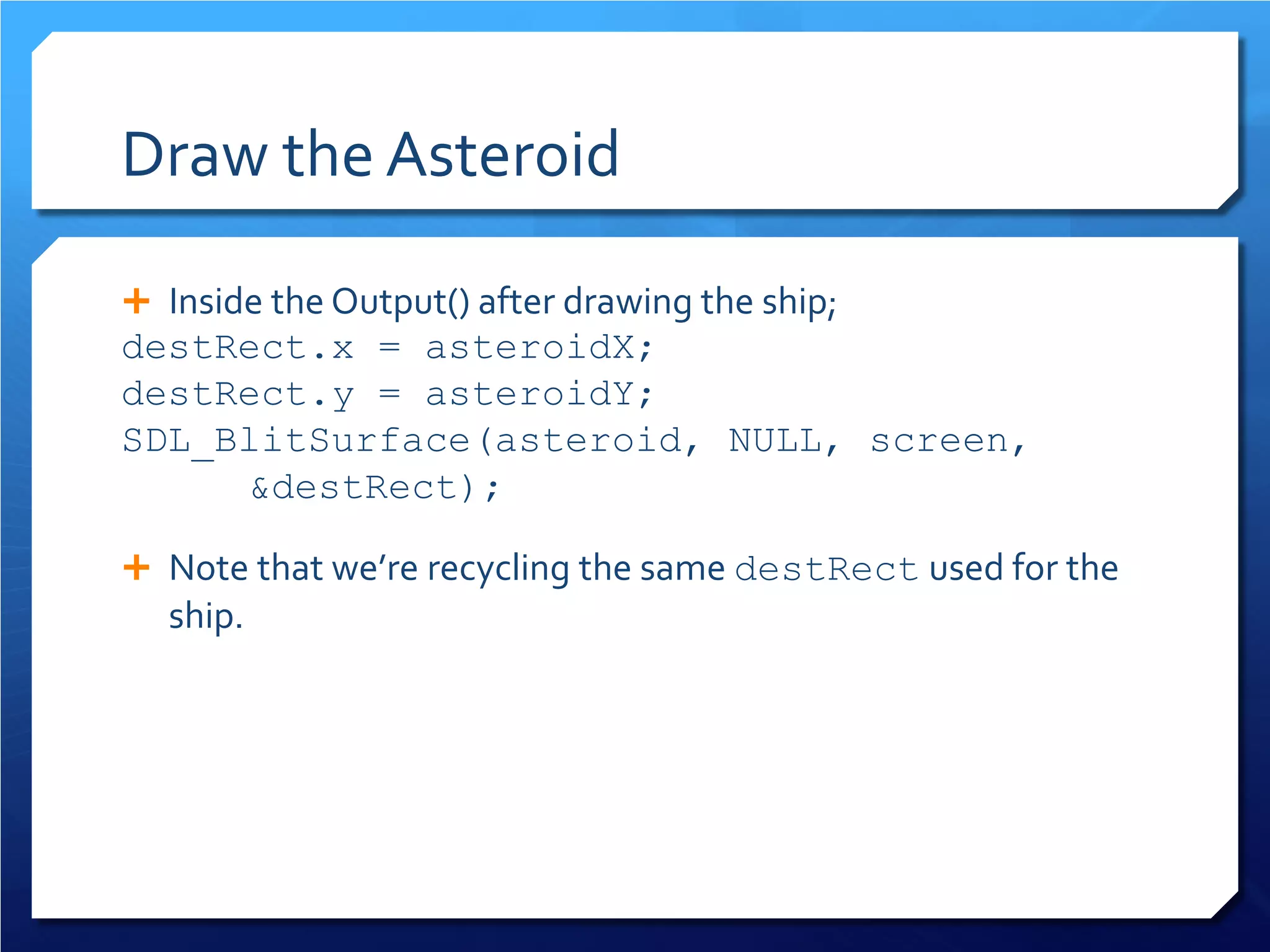 Draw the Asteroid 
 
Inside the Output() after drawing the ship; 
destRect.x = asteroidX; 
destRect.y = asteroidY; 
SDL_BlitSurface(asteroid, NULL, screen, &destRect); 
 
Note that we’re recycling the same destRect used for the ship.  