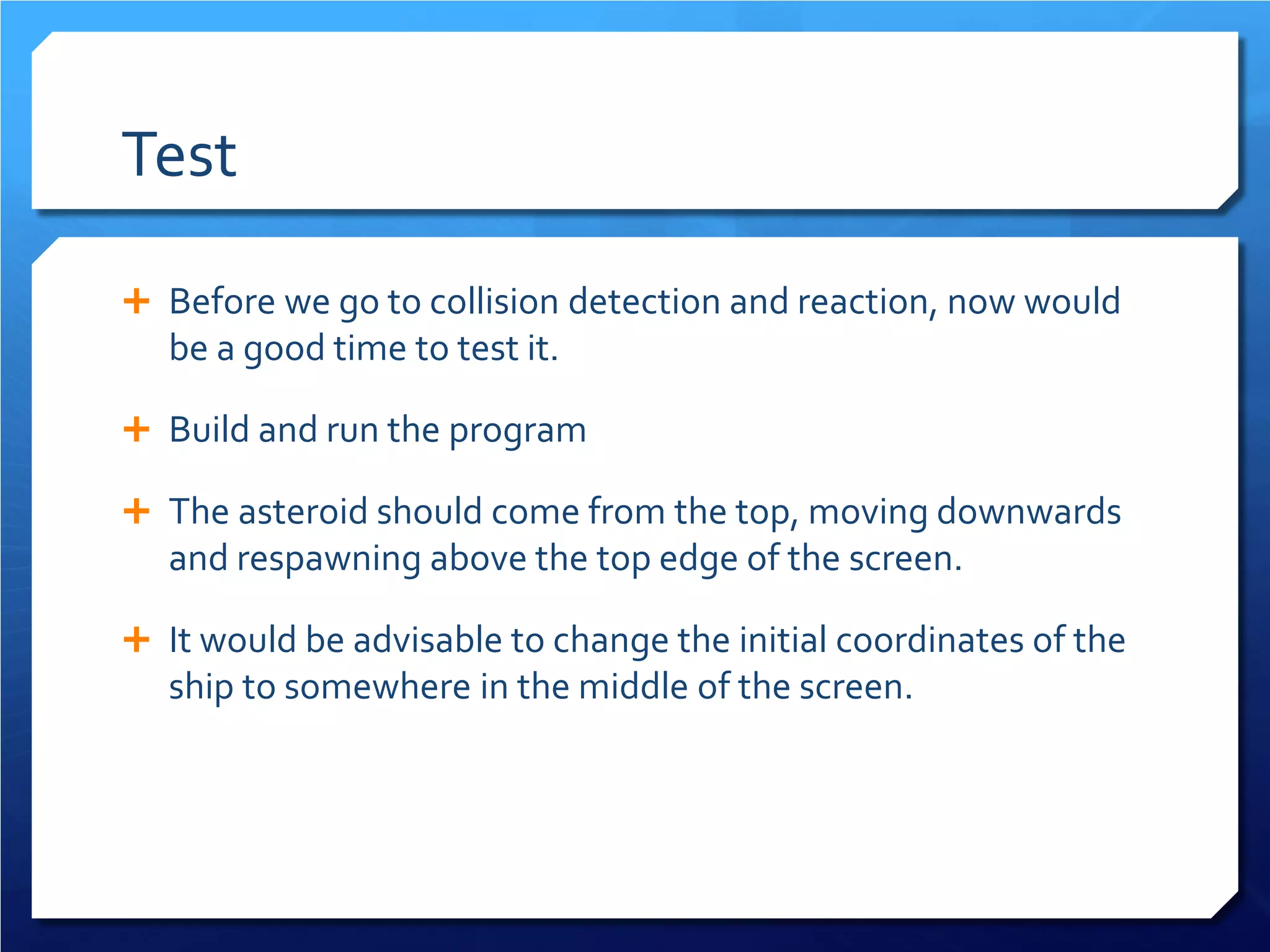 Test 
 
Before we go to collision detection and reaction, now would be a good time to test it. 
 
Build and run the program 
 
The asteroid should come from the top, moving downwards and respawning above the top edge of the screen. 
 
It would be advisable to change the initial coordinates of the ship to somewhere in the middle of the screen.  