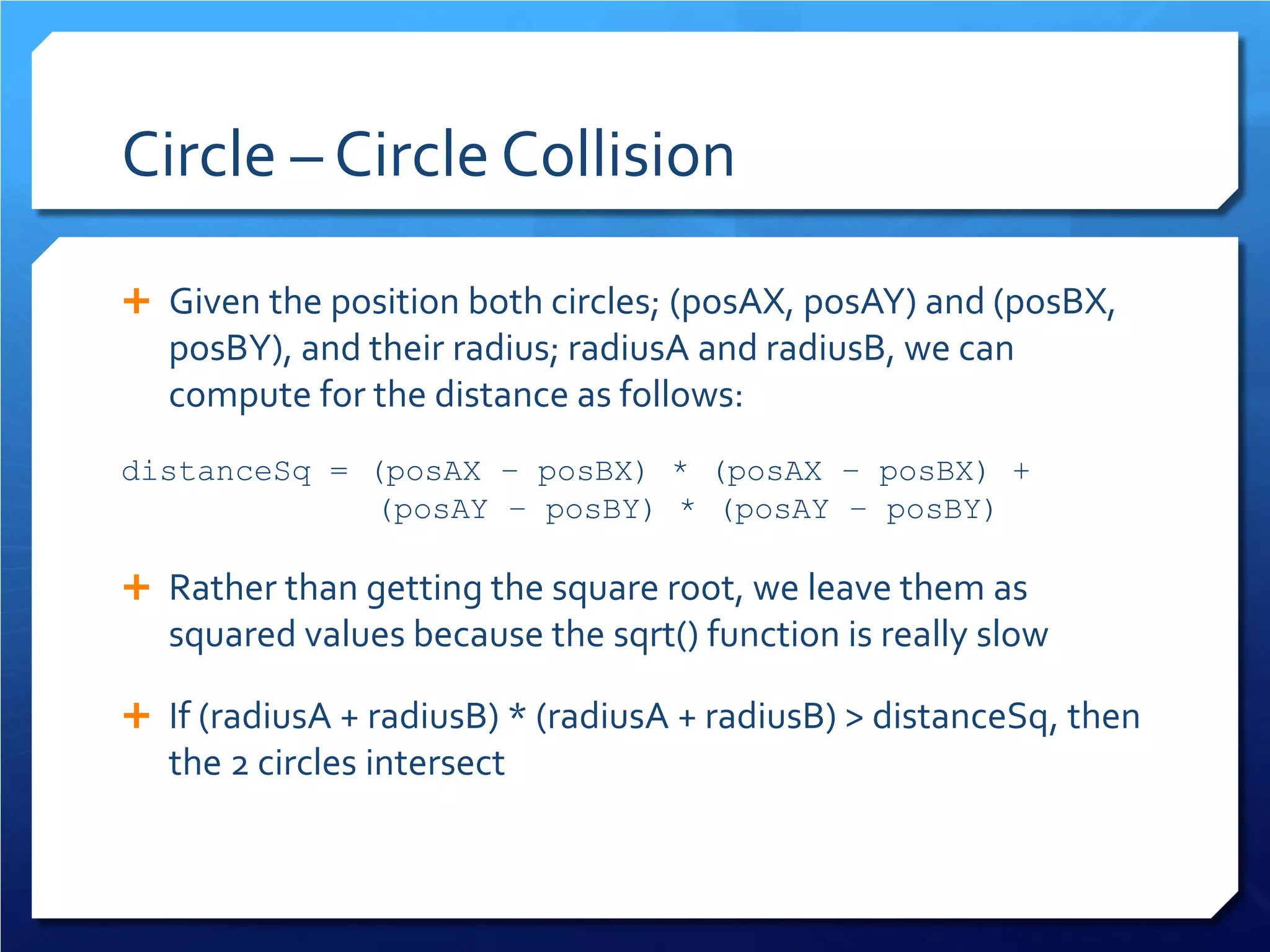 Circle – Circle Collision 
 
Given the position both circles; (posAX, posAY) and (posBX, posBY), and their radius; radiusA and radiusB, we can compute for the distance as follows: 
distanceSq = (posAX – posBX) * (posAX – posBX) + 
(posAY – posBY) * (posAY – posBY) 
 
Rather than getting the square root, we leave them as squared values because the sqrt() function is really slow 
 
If (radiusA + radiusB) * (radiusA + radiusB) > distanceSq, then the 2 circles intersect 
 