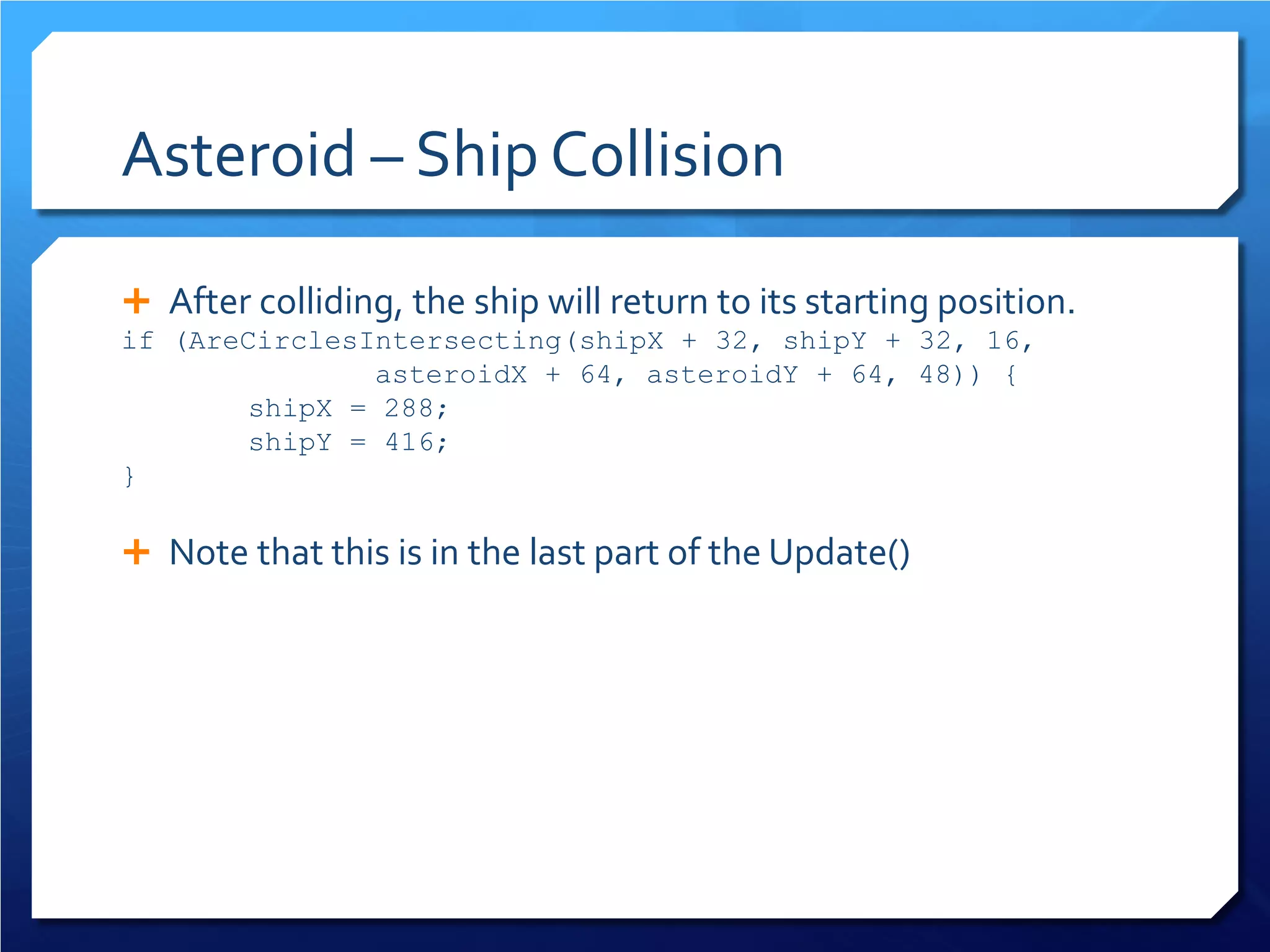 Asteroid – Ship Collision 
 
After colliding, the ship will return to its starting position. 
if (AreCirclesIntersecting(shipX + 32, shipY + 32, 16, asteroidX + 64, asteroidY + 64, 48)) { 
shipX = 288; 
shipY = 416; 
} 
 
Note that this is in the last part of the Update() 
 