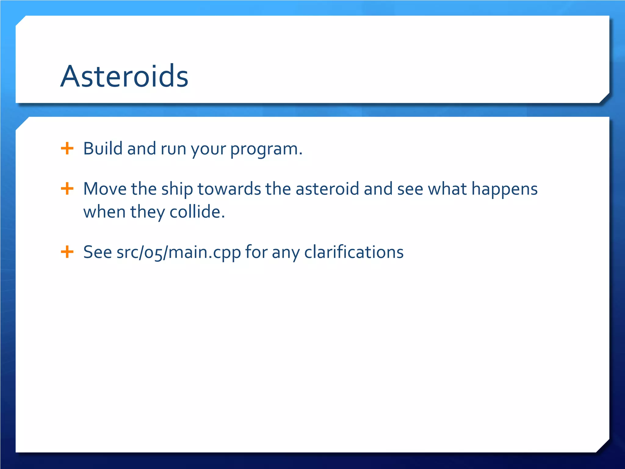 Asteroids 
 
Build and run your program. 
 
Move the ship towards the asteroid and see what happens when they collide. 
 
See src/05/main.cpp for any clarifications  