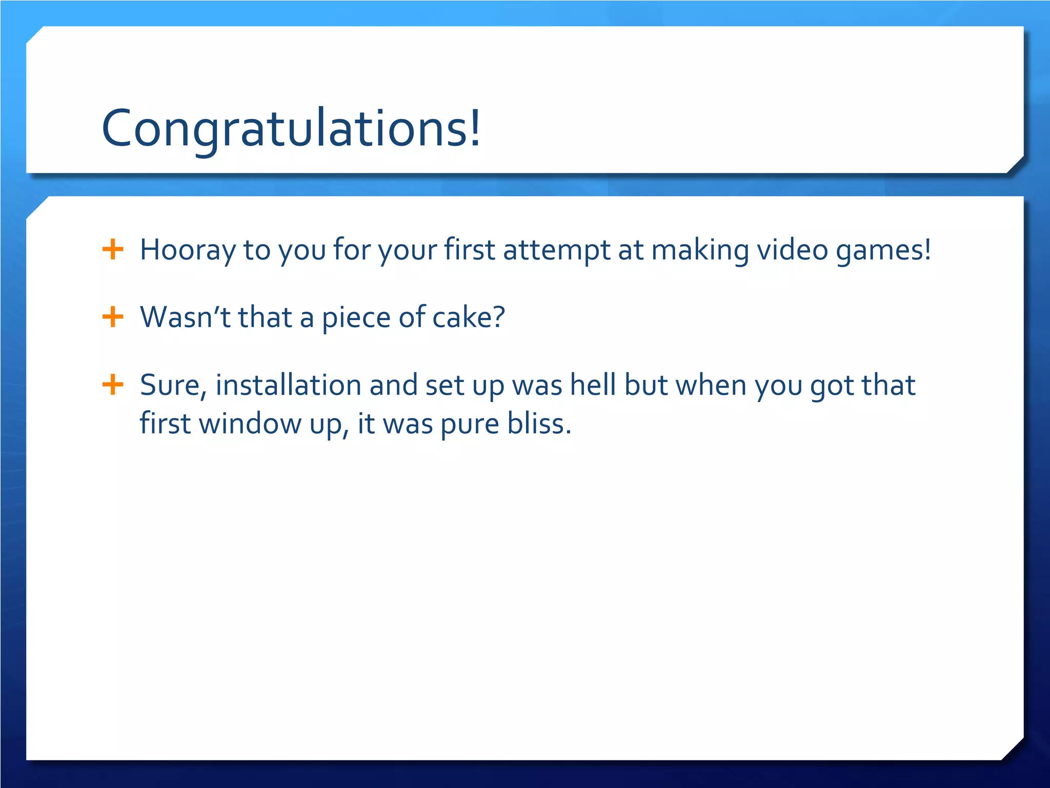 Congratulations! 
 
Hooray to you for your first attempt at making video games! 
 
Wasn’t that a piece of cake? 
 
Sure, installation and set up was hell but when you got that first window up, it was pure bliss.  