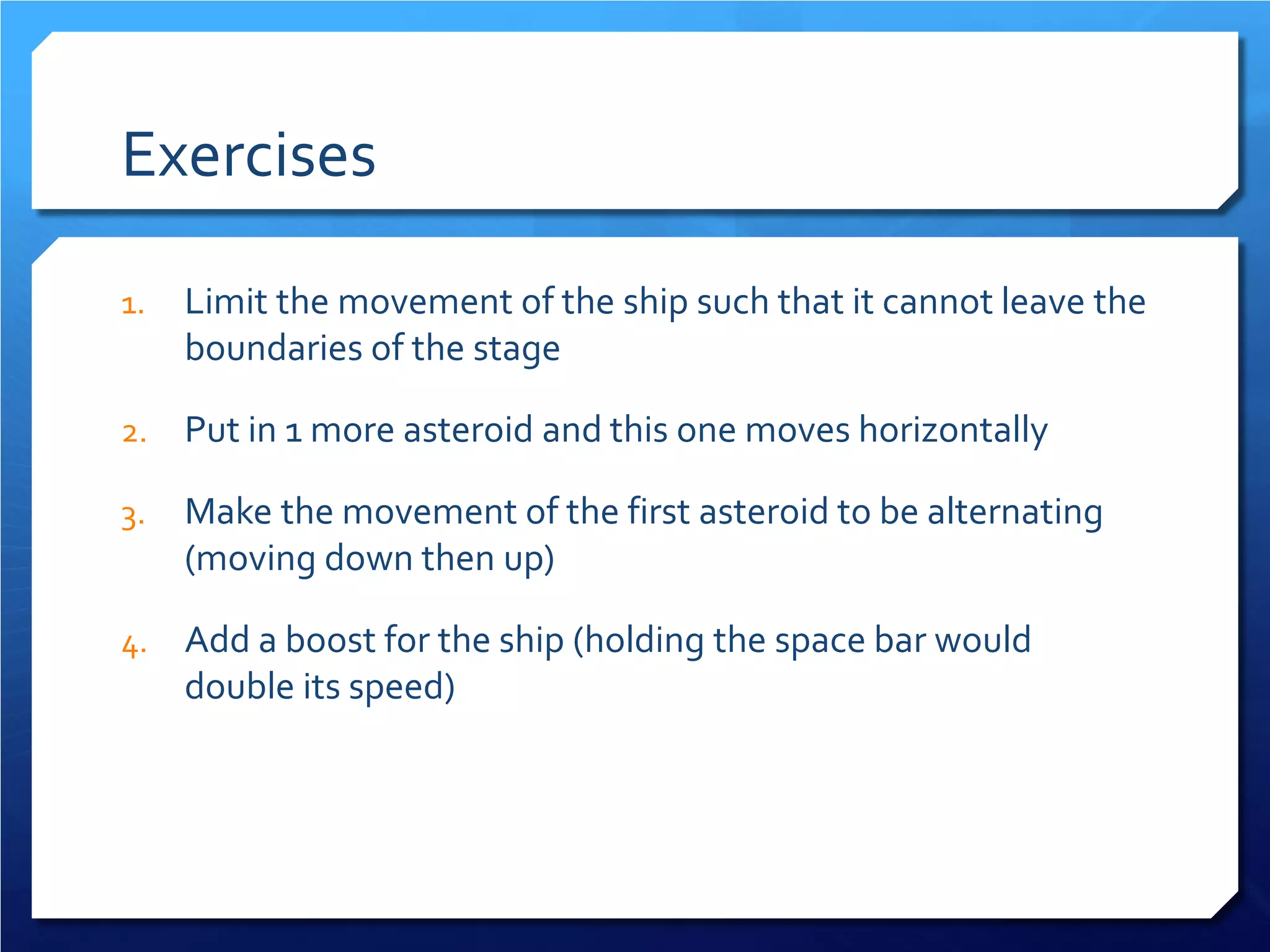 Exercises 
1. 
Limit the movement of the ship such that it cannot leave the boundaries of the stage 
2. 
Put in 1 more asteroid and this one moves horizontally 
3. 
Make the movement of the first asteroid to be alternating (moving down then up) 
4. 
Add a boost for the ship (holding the space bar would double its speed)  