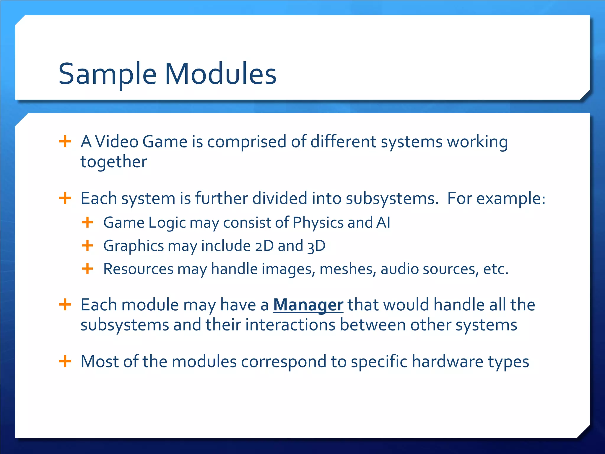 Sample Modules 
 
A Video Game is comprised of different systems working together 
 
Each system is further divided into subsystems. For example: 
 
Game Logic may consist of Physics and AI 
 
Graphics may include 2D and 3D 
 
Resources may handle images, meshes, audio sources, etc. 
 
Each module may have a Manager that would handle all the subsystems and their interactions between other systems 
 
Most of the modules correspond to specific hardware types  