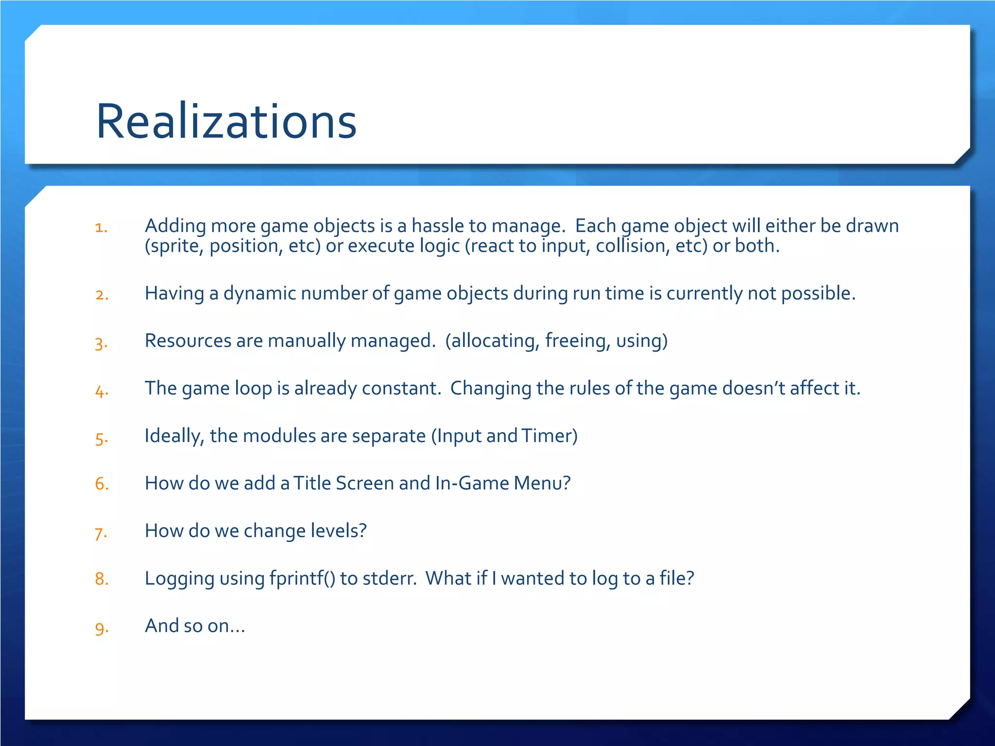 Realizations 
1. 
Adding more game objects is a hassle to manage. Each game object will either be drawn (sprite, position, etc) or execute logic (react to input, collision, etc) or both. 
2. 
Having a dynamic number of game objects during run time is currently not possible. 
3. 
Resources are manually managed. (allocating, freeing, using) 
4. 
The game loop is already constant. Changing the rules of the game doesn’t affect it. 
5. 
Ideally, the modules are separate (Input and Timer) 
6. 
How do we add a Title Screen and In-Game Menu? 
7. 
How do we change levels? 
8. 
Logging using fprintf() to stderr. What if I wanted to log to a file? 
9. 
And so on…  
