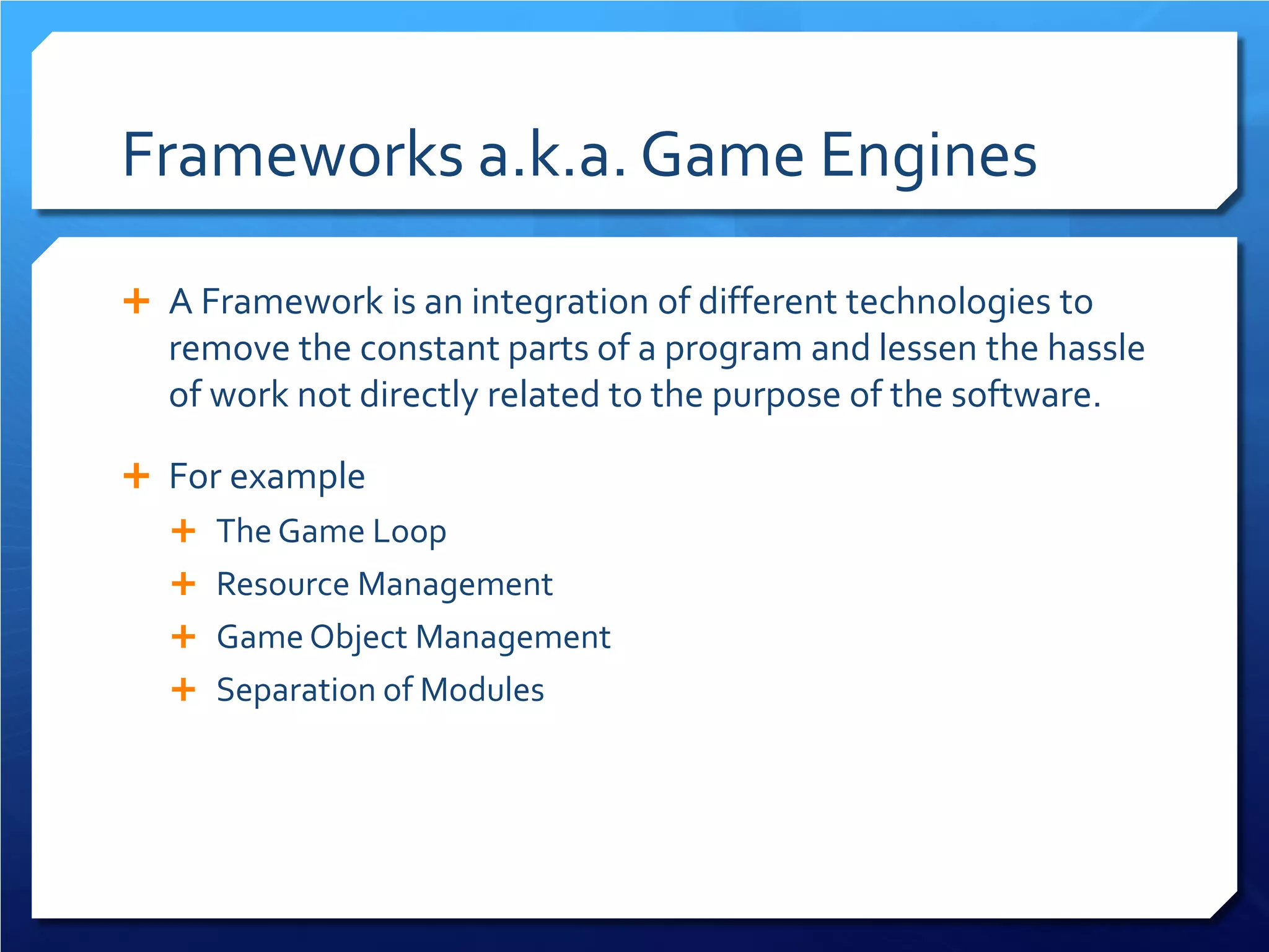 Frameworks a.k.a. Game Engines 
 
A Framework is an integration of different technologies to remove the constant parts of a program and lessen the hassle of work not directly related to the purpose of the software. 
 
For example 
 
The Game Loop 
 
Resource Management 
 
Game Object Management 
 
Separation of Modules 