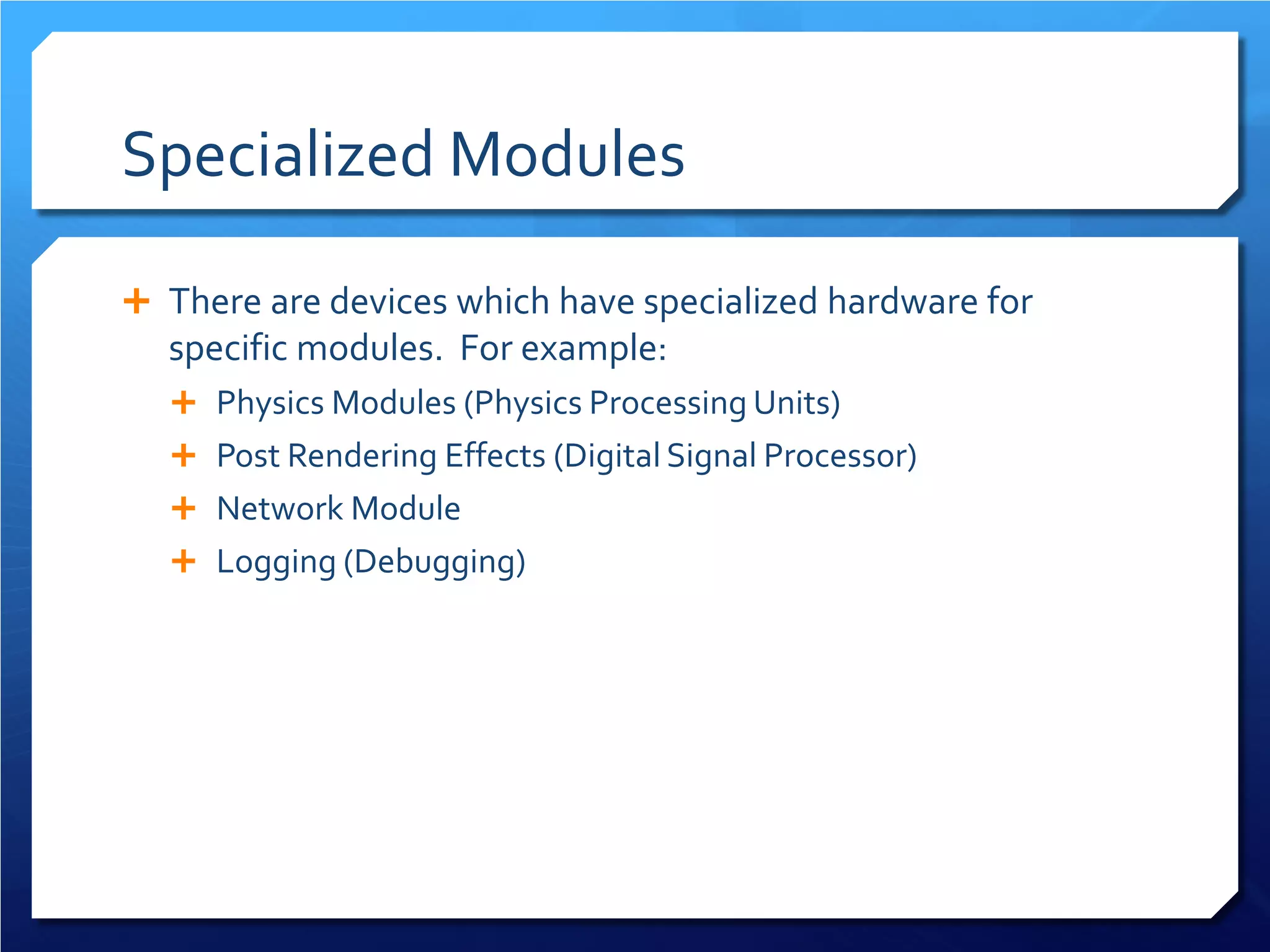 Specialized Modules 
 
There are devices which have specialized hardware for specific modules. For example: 
 
Physics Modules (Physics Processing Units) 
 
Post Rendering Effects (Digital Signal Processor) 
 
Network Module 
 
Logging (Debugging)  