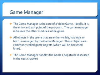 Game Manager 
 
The Game Manager is the core of a Video Game. Ideally, it is the entry and exit point of the program. The game manager initializes the other modules in the game. 
 
All objects in the scene that are either visible, has logic or both is managed by the Game Manager. These objects are commonly called game objects (which will be discussed later). 
 
The Game Manager handles the Game Loop (to be discussed in the next chapter)  