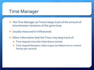 Time Manager 
 
The Time Manager (or Timer) keeps track of the amount of time between iterations of the game loop 
 
Usually measured in milliseconds 
 
Other information that the Timer may keep track of: 
 
Time elapsed since the Video Game started 
 
Time elapsed between video output (to determine or control frames per second)  