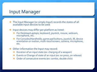 Input Manager 
 
The Input Manager (or simply Input) records the states of all available input devices to be used 
 
Input devices may differ per platform as listed: 
 
For Desktop/Laptops; keyboard, joystick, mouse, webcam, microphone, etc. 
 
For Consoles/Handhelds; game pad buttons, joystick, IR, device orientation or motion, multi-touchscreen, camera, microphone, etc. 
 
Other information the Input may record: 
 
Duration of an input state (ex: charging of a weapon) 
 
Events or Change of state of an input (ex: on press, on release) 
 
Order of consecutive events (ex: combo, double click)  