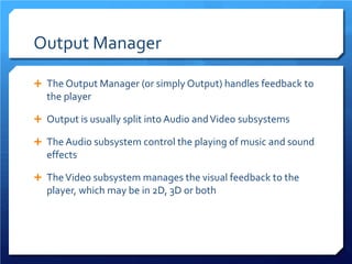 Output Manager 
 
The Output Manager (or simply Output) handles feedback to the player 
 
Output is usually split into Audio and Video subsystems 
 
The Audio subsystem control the playing of music and sound effects 
 
The Video subsystem manages the visual feedback to the player, which may be in 2D, 3D or both  