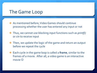 The Game Loop 
 
As mentioned before, Video Games should continue processing whether the user has entered any input or not 
 
Thus, we cannot use blocking input functions such as printf() or cin to receive input 
 
Then, we update the logic of the game and return an output before we repeat the cycle 
 
Each cycle in the game loop is called a frame, similar to the frames of a movie. After all, a video game is an interactive movie   
