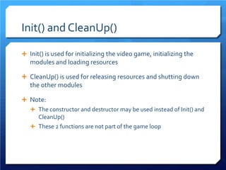 Init() and CleanUp() 
 
Init() is used for initializing the video game, initializing the modules and loading resources 
 
CleanUp() is used for releasing resources and shutting down the other modules 
 
Note: 
 
The constructor and destructor may be used instead of Init() and CleanUp() 
 
These 2 functions are not part of the game loop  