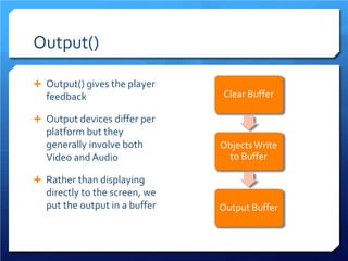 Output() 
 
Output() gives the player feedback 
 
Output devices differ per platform but they generally involve both Video and Audio 
 
Rather than displaying directly to the screen, we put the output in a buffer 
Clear Buffer Objects Write to Buffer Output Buffer  