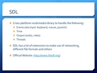 SDL 
 
Cross-platform multimedia library to handle the following: 
 
Events (aka Input: keyboard, mouse, joystick) 
 
Time 
 
Output (audio, video) 
 
Threads 
 
SDL has a lot of extensions to make use of networking, different file formats and others 
 
Official Website: http://www.libsdl.org/  