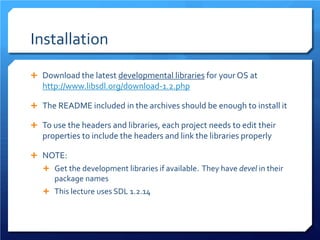 Installation 
 
Download the latest developmental libraries for your OS at http://www.libsdl.org/download-1.2.php 
 
The README included in the archives should be enough to install it 
 
To use the headers and libraries, each project needs to edit their properties to include the headers and link the libraries properly 
 
NOTE: 
 
Get the development libraries if available. They have devel in their package names 
 
This lecture uses SDL 1.2.14  