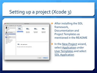 Setting up a project (Xcode 3) 
 
After installing the SDL framework, Documentation and Project Templates as mentioned in the README 
 
In the New Project wizard, select Application under User Templates and select SDL Application  