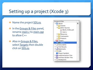 Setting up a project (Xcode 3) 
 
Name the project SDL01 
 
In the Groups & Files panel, rename main.c to main.cpp to allow C++ 
 
Also in Groups & Files, select Targets then double click on SDL01  