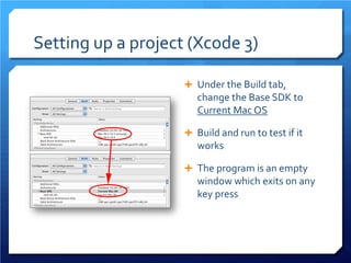 Setting up a project (Xcode 3) 
 
Under the Build tab, change the Base SDK to Current Mac OS 
 
Build and run to test if it works 
 
The program is an empty window which exits on any key press  