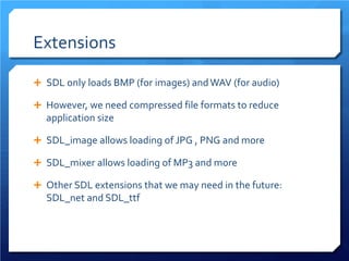 Extensions 
 
SDL only loads BMP (for images) and WAV (for audio) 
 
However, we need compressed file formats to reduce application size 
 
SDL_image allows loading of JPG , PNG and more 
 
SDL_mixer allows loading of MP3 and more 
 
Other SDL extensions that we may need in the future: SDL_net and SDL_ttf  
